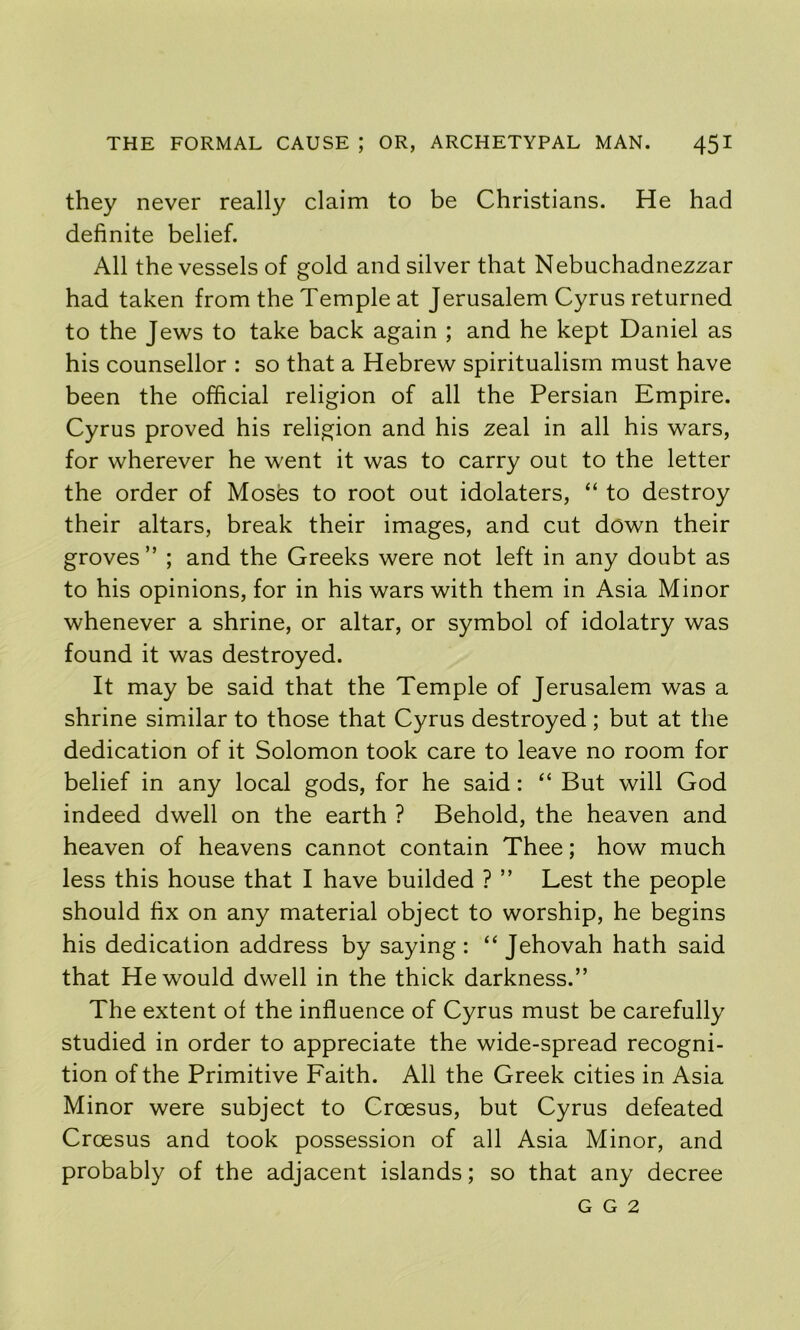 they never really claim to be Christians. He had definite belief. All the vessels of gold and silver that Nebuchadnezzar had taken from the Temple at Jerusalem Cyrus returned to the Jews to take back again ; and he kept Daniel as his counsellor : so that a Hebrew spiritualism must have been the official religion of all the Persian Empire. Cyrus proved his religion and his zeal in all his wars, for wherever he went it was to carry out to the letter the order of Moses to root out idolaters, “ to destroy their altars, break their images, and cut down their groves ” ; and the Greeks were not left in any doubt as to his opinions, for in his wars with them in Asia Minor whenever a shrine, or altar, or symbol of idolatry was found it was destroyed. It may be said that the Temple of Jerusalem was a shrine similar to those that Cyrus destroyed; but at the dedication of it Solomon took care to leave no room for belief in any local gods, for he said: “ But will God indeed dwell on the earth ? Behold, the heaven and heaven of heavens cannot contain Thee; how much less this house that I have builded ? ” Lest the people should fix on any material object to worship, he begins his dedication address by saying : “ Jehovah hath said that He would dwell in the thick darkness.” The extent of the influence of Cyrus must be carefully studied in order to appreciate the wide-spread recogni- tion of the Primitive Faith. All the Greek cities in Asia Minor were subject to Croesus, but Cyrus defeated Croesus and took possession of all Asia Minor, and probably of the adjacent islands; so that any decree G G 2