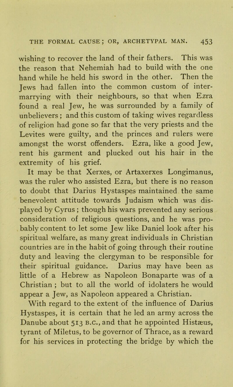 wishing to recover the land of their fathers. This was the reason that Nehemiah had to build with the one hand while he held his sword in the other. Then the Jews had fallen into the common custom of inter- marrying with their neighbours, so that when Ezra found a real Jew, he was surrounded by a family of unbelievers ; and this custom of taking wives regardless of religion had gone so far that the very priests and the Levites were guilty, and the princes and rulers were amongst the worst offenders. Ezra, like a good Jew, rent his garment and plucked out his hair in the extremity of his grief. It may be that Xerxes, or Artaxerxes Longimanus, was the ruler who assisted Ezra, but there is no reason to doubt that Darius Hystaspes maintained the same benevolent attitude towards Judaism which was dis- played by Cyrus ; though his wars prevented any serious consideration of religious questions, and he was pro- bably content to let some Jew like Daniel look after his spiritual welfare, as many great individuals in Christian countries are in the habit of going through their routine duty and leaving the clergyman to be responsible for their spiritual guidance. Darius may have been as little of a Hebrew as Napoleon Bonaparte was of a Christian ; but to all the world of idolaters he would appear a Jew, as Napoleon appeared a Christian. With regard to the extent of the influence of Darius Hystaspes, it is certain that he led an army across the Danube about 513 b.c., and that he appointed Histaeus, tyrant of Miletus, to be governor of Thrace, as a reward for his services in protecting the bridge by which the