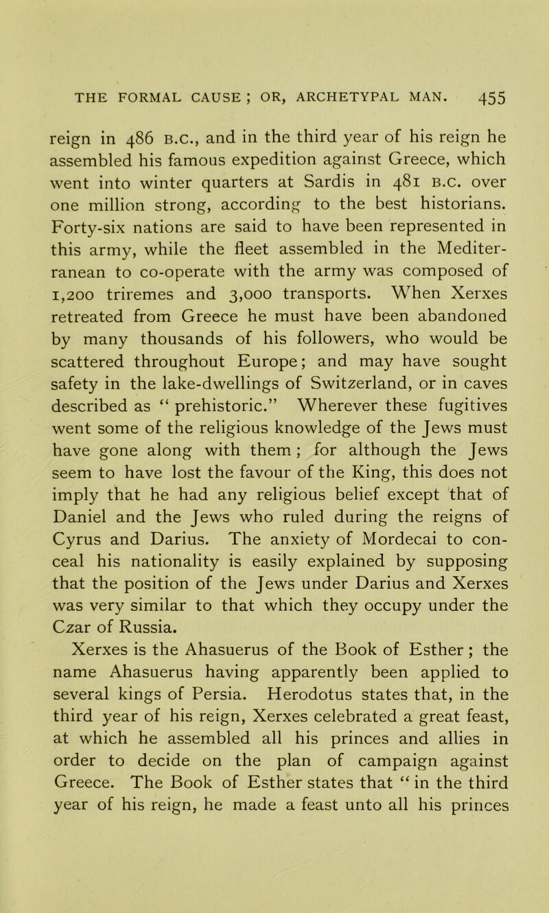 reign in 486 B.C., and in the third year of his reign he assembled his famous expedition against Greece, which went into winter quarters at Sardis in 481 b.c. over one million strong, according to the best historians. Forty-six nations are said to have been represented in this army, while the fleet assembled in the Mediter- ranean to co-operate with the army was composed of 1,200 triremes and 3,000 transports. When Xerxes retreated from Greece he must have been abandoned by many thousands of his followers, who would be scattered throughout Europe; and may have sought safety in the lake-dwellings of Switzerland, or in caves described as “ prehistoric.” Wherever these fugitives went some of the religious knowledge of the Jews must have gone along with them ; for although the Jews seem to have lost the favour of the King, this does not imply that he had any religious belief except 'that of Daniel and the Jews who ruled during the reigns of Cyrus and Darius. The anxiety of Mordecai to con- ceal his nationality is easily explained by supposing that the position of the Jews under Darius and Xerxes was very similar to that which they occupy under the Czar of Russia. Xerxes is the Ahasuerus of the Book of Esther; the name Ahasuerus having apparently been applied to several kings of Persia. Herodotus states that, in the third year of his reign, Xerxes celebrated a great feast, at which he assembled all his princes and allies in order to decide on the plan of campaign against Greece. The Book of Esther states that “ in the third year of his reign, he made a feast unto all his princes