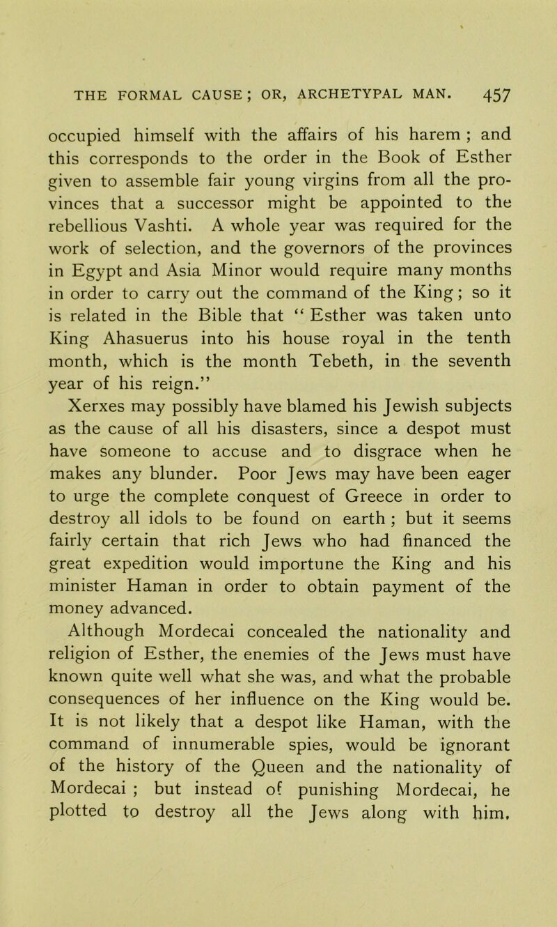 occupied himself with the affairs of his harem ; and this corresponds to the order in the Book of Esther given to assemble fair young virgins from all the pro- vinces that a successor might be appointed to the rebellious Vashti. A whole year was required for the work of selection, and the governors of the provinces in Egypt and Asia Minor would require many months in order to carry out the command of the King; so it is related in the Bible that “ Esther was taken unto King Ahasuerus into his house royal in the tenth month, which is the month Tebeth, in the seventh year of his reign.” Xerxes may possibly have blamed his Jewish subjects as the cause of all his disasters, since a despot must have someone to accuse and to disgrace when he makes any blunder. Poor Jews may have been eager to urge the complete conquest of Greece in order to destroy all idols to be found on earth ; but it seems fairly certain that rich Jews who had financed the great expedition would importune the King and his minister Haman in order to obtain payment of the money advanced. Although Mordecai concealed the nationality and religion of Esther, the enemies of the Jews must have known quite w'ell what she was, and what the probable consequences of her influence on the King would be. It is not likely that a despot like Haman, with the command of innumerable spies, would be ignorant of the history of the Queen and the nationality of Mordecai ; but instead of punishing Mordecai, he plotted to destroy all the Jews along with him.