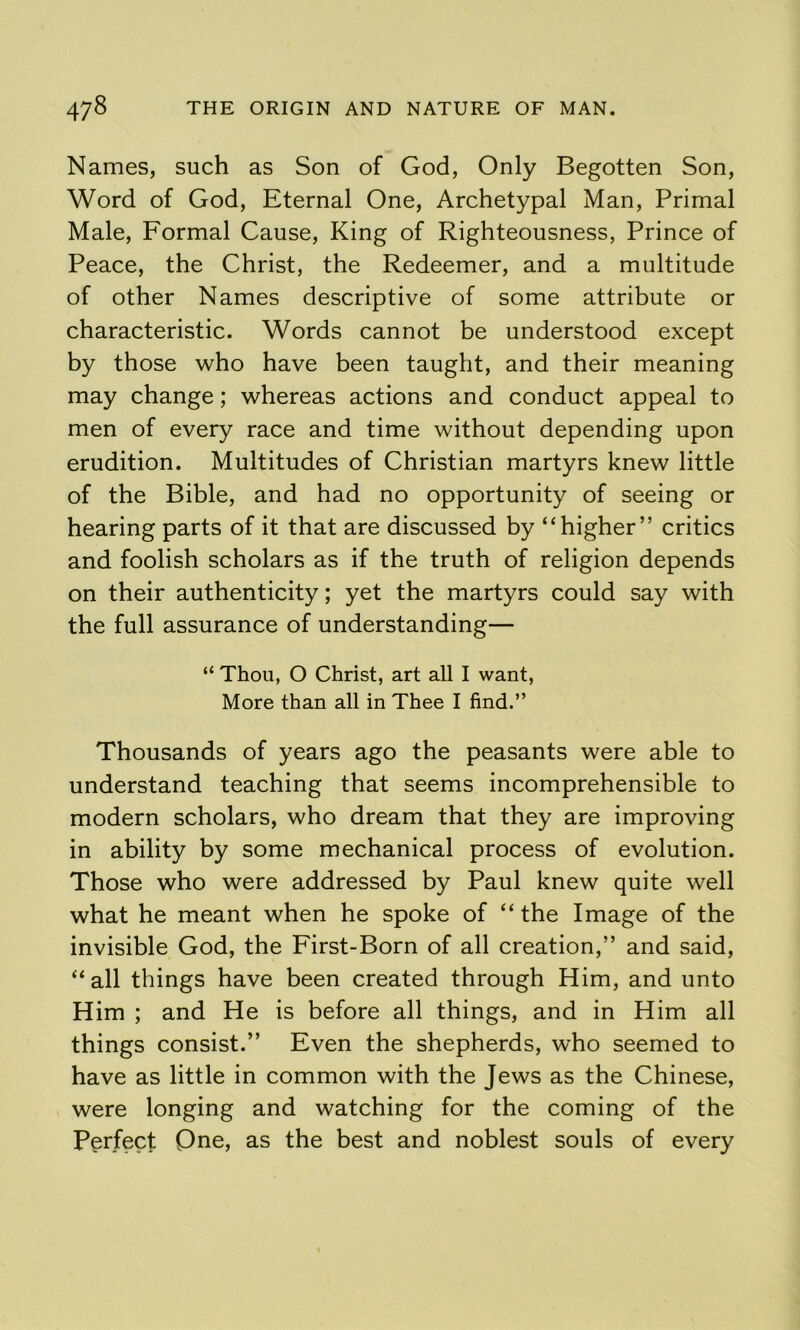 Names, such as Son of God, Only Begotten Son, Word of God, Eternal One, Archetypal Man, Primal Male, Formal Cause, King of Righteousness, Prince of Peace, the Christ, the Redeemer, and a multitude of other Names descriptive of some attribute or characteristic. Words cannot be understood except by those who have been taught, and their meaning may change; whereas actions and conduct appeal to men of every race and time without depending upon erudition. Multitudes of Christian martyrs knew little of the Bible, and had no opportunity of seeing or hearing parts of it that are discussed by “higher” critics and foolish scholars as if the truth of religion depends on their authenticity; yet the martyrs could say with the full assurance of understanding— “ Thou, O Christ, art all I want. More than all in Thee I find.” Thousands of years ago the peasants were able to understand teaching that seems incomprehensible to modern scholars, who dream that they are improving in ability by some mechanical process of evolution. Those who were addressed by Paul knew quite well what he meant when he spoke of “ the Image of the invisible God, the First-Born of all creation,” and said, “ all things have been created through Him, and unto Him ; and He is before all things, and in Him all things consist.” Even the shepherds, who seemed to have as little in common with the Jews as the Chinese, were longing and watching for the coming of the Perfect Qne, as the best and noblest souls of every