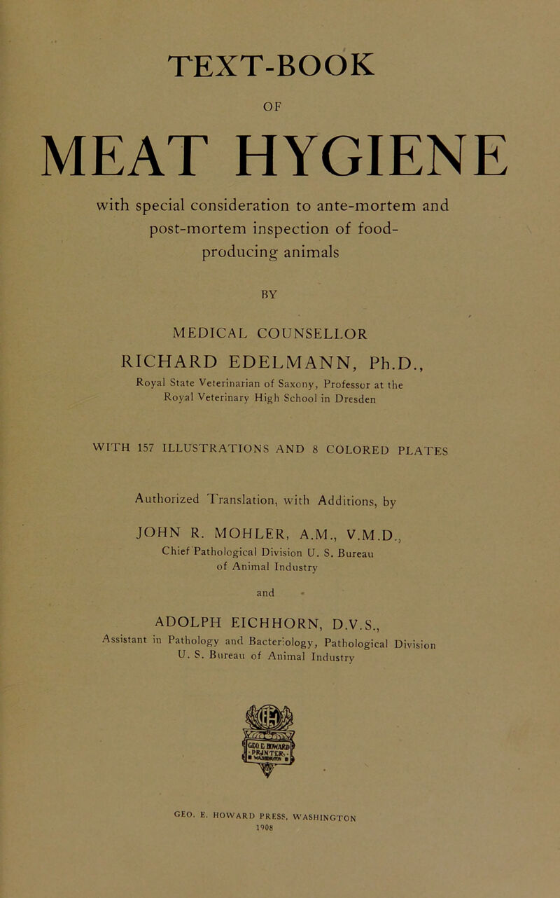 TEXT-BOOK OF MEAT HYGIENE with special consideration to ante-mortem and post-mortem inspection of food- producing animals BY * / MEDICAL COUNSELLOR RICHARD EDELMANN, Ph.D., Royal State Veterinarian of Saxony, Professor at the Royal Veterinary High School in Dresden WITH 157 ILLUSTRATIONS AND 8 COLORED PLATES Authorized Translation, with Additions, by JOHN R. MOHLER, A.M., V.M.D., Chief Pathological Division U. S. Bureau of Animal Industry and ADOLPH EICHHORN, D.V.S., Assistant in Pathology and Bacteriology, Pathological Division U. S. Bureau of Animal Industry GEO. E. HOWARD PRESS, WASHINGTON