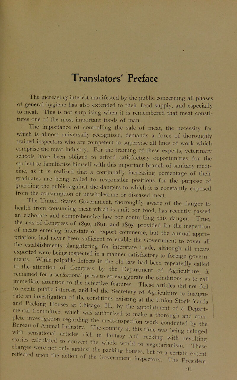 Translators' Preface The increasing interest manifested by the public concerning all phases of genei-al hygiene has also extended to their food supply, and especially to meat. This is not surprising when it is remembered that meat consti- tutes one of the most important foods of man. The importance of controlling the sale of meat, the necessity for which is almost universally recognized, demands a force of thoroughly tiained inspectors who are competent to supervise all lines of work which comprise the meat industry. For the training of these experts, veterinary schools have been obliged to afford satisfactory opportunities for the student to familiarize himself with this important branch of sanitary medi- cine, as it is realized that a continually increasing percentage of their graduates are being called to responsible positions for the purpose of guarding the public against the dangers to which it is constantly exposed from the consumption of unwholesome or diseased meat. The United States Government, thoroughly aware of the danger to health from consuming meat which is unfit for food, has recently passed an elaborate and comprehensive law for controlling this danger. True, the acts of Congress of 1890, 1891, and 1895 provided for the inspection of meats entering interstate or export commerce, but the annual appro- priations had never been sufficient to enable the Government to cover all the establishments slaughtering for interstate trade, although all meats exported were being inspected in a manner satisfactory to foreign govern- ments. / ,le palpable defects in the old law had been repeatedly called to the attention of Congress by the Department of Agriculture it remained for a sensational press to so exaggerate the conditions as to call immediate attention to the defective features. These articles did not fail o excite public interest, and led the Secretary of Agriculture to inaugu- and PacW W tl<M1 ^ ^ COnd’tionS existin£ at the Union Stock Yards . <ng . 0uses at Chicago, 111., by the appointment of a Depart stones calculated to convert the 1 g Wlth revolting ujnvut tne whole world to vegetarianism mi charges were not only against the packing houses but to reflected upon the action nf o n g ‘ CS’ but t0 a certain extent upon the act,on of the Government inspectors. The President