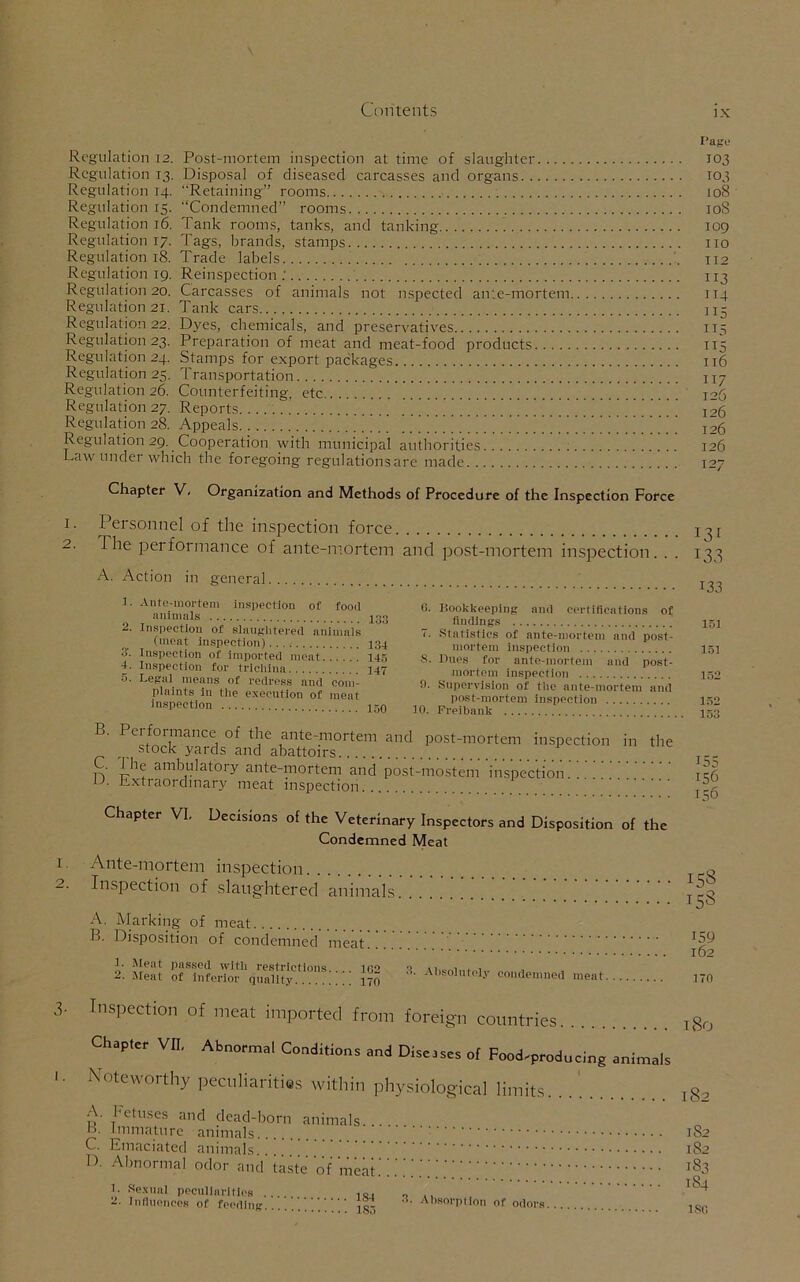 Regulation 12. Post-mortem inspection at time of slaughter Regulation 13. Disposal of diseased carcasses and organs Regulation 14. “Retaining” rooms Regulation 15. “Condemned” rooms Regulation 16. Tank rooms, tanks, and tanking Regulation 17. Tags, brands, stamps Regulation 18. Trade labels Regulation 19. Reinspection ; Regulation 20. Carcasses of animals not nspected ante-mortem Regulation 21. Tank cars Regulation 22. Dyes, chemicals, and preservatives Regulation 23. Preparation of meat and meat-food products Regulation 24. Stamps for export packages Regulation 25. Transportation Regulation 26. Counterfeiting, etc '.. ’ Regulation 27. Reports. Regulation 28. Appeals ’'. ’ ’ ’ ’ ’ ’ ’ ' ’ ’ ’ ’' ’ ’ ''' ” ’ ’ ’ ' ’ ' ’ ’ Regulation 29. Cooperation with municipal authorities Law under which the foregoing regulations are made Chapter V, Organization and Methods of Procedure of the Inspection Force Page 103 103 108 108 109 no 112 113 114 115 115 115 116 117 126 126 126 126 127 I. o 1. 2. Personnel of the inspection force The performance of ante-mortem and post-mortem inspection. . . A. Action in general t. Ante-mortem Inspection of food animals 133 2. Inspection of slaughtered animals (meat inspection) 134 3'. Inspection of imported meat 145 4. Inspection for trichina 147 5. Legal means of redress and com- plaints in the execution of meat inspection ir0 6. Bookkeeping and certifications of findings 7. Statistics of ante-mortem and post- mortem inspection S. Dues for ante-mortem uud post- mortem inspection fi. Supervision of the ante-mortem and post-mortem inspection 10. Freibnnk B. Performance of the ante-mortem and post-mortem inspection stock yards and abattoirs . I he ambulatory ante-mortem and post-mostem inspection u- Extraordinary meat inspection in the Chapter VI. Decisions of the Veterinary Inspectors and Disposition of the Condemned Meat Ante-mortem inspection Inspection of slaughtered animals A. Marking of meat B. Disposition of condemned meat 1. Meat passed with restrictions.... 162 2. Meat of inferior quality 170 Absolutely condemned meat I3f 133 133 151 151 152 152 153 155 156 ISO 158 158 159 162 170 3- I. Inspection of meat imported from foreign countries Chapter VII, Abnormal Conditions and Diseases of Food.producing animals Noteworthy peculiarities within physiological limits. . A. Fetuses and dead-born animals... B- Immature animals.. C. Emaciated animals D. Abnormal odor and’taste of meat.' }• Sexual peculiarities 10. „ 2. Influences of feeding ' ' Absorption of odors l80 l82 1S2 182 183 184 ISC,