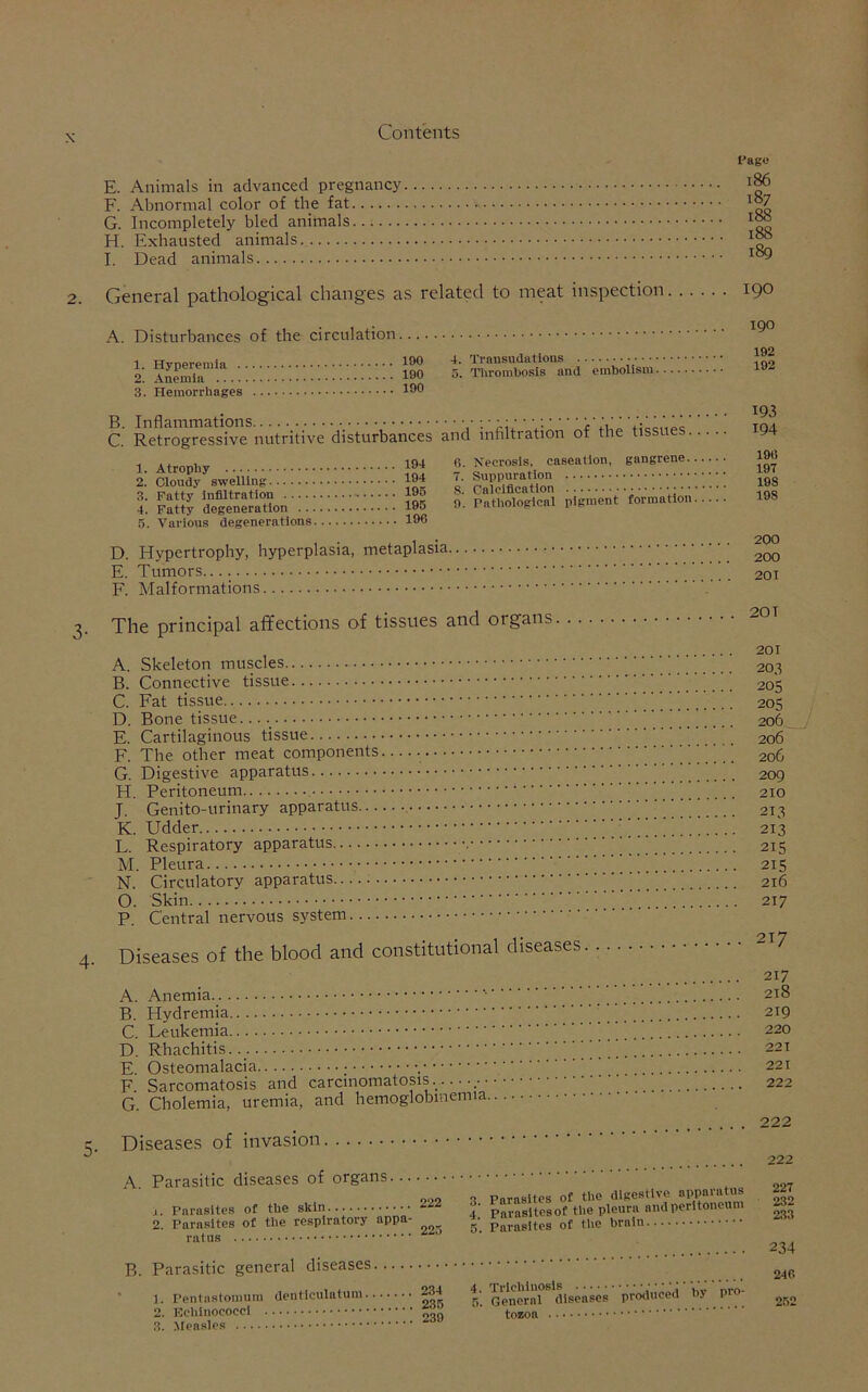 E. Animals in advanced pregnancy F. Abnormal color of the fat G. Incompletely bled animals H. Exhausted animals I. Dead animals Page 186 187 188 188 189 General pathological changes as related to meat inspection 190 A. Disturbances of the circulation 1. Hyperemia . 2. Anemia .... 3. Hemorrhages 190 190 190 4. Transudations 5. Thrombosis and embolism B. Inflammations ; • • • • --••-••• C. Retrogressive nutritive disturbances and mhltration ot the tissues 1. Atrophy 2. Cloudy swelling 3. Fatty infiltration 4. Fatty degeneration . . 5. Various degenerations 194 6. Necrosis, caseation, gangrene. 194 7. Suppuration 195 8. Calcification •■••••••■ 195 9. Pathological pigment formation 196 D. Hypertrophy, hyperplasia, metaplasia, E. Tumors. F. Malformations 190 192 192 193 194 196 197 198 198 200 200 201 The principal affections of tissues and organs 201 A. Skeleton muscles 203 B. Connective tissue 205 C. Fat tissue 205 D. Bone tissue 206 E. Cartilaginous tissue 206 F. The other meat components 206 G. Digestive apparatus _ 209 H. Peritoneum ’ 210 J. Genito-urinary apparatus 213 K. Udder 213 L. Respiratory apparatus ’ 215 M. Pleura 215 N. Circulatory apparatus 216 O. Skin 217 P. Central nervous system Diseases of the blood and constitutional diseases. 2 7 217 A. Anemia 218 B. Hydremia ’ 219 C. Leukemia 220 D. Rhachitis.. ’’ 221 E Osteomalacia , 221 F. Sarcomatosis and carcinomatosis. 222 G. Cholemia, uremia, and hemoglobmemia 222 Diseases of invasion .... 222 222 A. Parasitic diseases of organs... 222 •1 Parasites of the digestive apparatus .j. larasitLa „nri noritoncum 227 232 j. Parasites or tne 2. Parasites of the respiratory appa- 223 4. Parasitesof tlie pleura anupuuui 5. Parasites of the brain 233 234 B. Parasitic general diseases 1. Pentastomum denticulatum 234 235 246 252 3. Measles 239