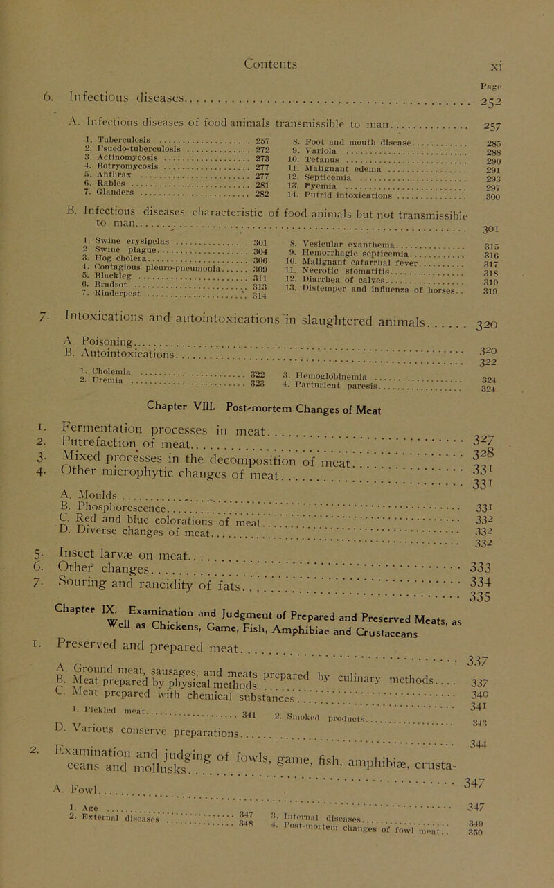 xi 6. Infectious diseases Page 252 A. Infectious diseases of food animals transmissible to man 1. Tuberculosis 257 S. Foot and mouth disease 2. Psuedo-tuberculosls 272 9. Variola 3. Actinomycosis 273 10. Tetanus 4. Botryomycosis 277 11. Malignant edema o. Anthrax 277 12. Septicemia 6. Rabies 281 13. Pyemia 7. Glanders 282 14. Putrid intoxications . .. B. Infectious diseases characteristic of food animals but not transmissible to man 1. Swine erysipelas 301 2. Swine plague 304 3. Hog cholera 300 4. Contagious pleuro pneumonia 309 5. Blackleg 311 0. Bradsot 313 7. Rinderpest 314 S. Vesicular exanthema 9. Hemorrhagic septicemia 10. Malignant catarrhal fever 11. Necrotic stomatitis 12. Diarrhea of calves 13. Distemper and influenza of horses. . 257 285 28S 290 291 293 297 300 301 315 310 317 318 319 319 Intoxications and autointoxications in slaughtered animals. A. Poisoning B. Autointoxications. 1. Cholemia 322 2. Uremia ’ 323 3. Ilemoglobinemia . . 4. Parturient paresis. Chapter VIII. Post-mortem Changes of Meat 1. Fermentation processes in meat 2. Putrefaction of meat 3. Mixed processes in the decomposition of meat 4- Other microphytic changes of meat 2. A. Moulds ...... B. Phosphorescence C. Red and blue colorations of meat U Diverse changes of meat 5. Insect larvae on meat 6. Other changes 7- Souring and rancidity of fats! Chapter IX- Examination and Judgment of Prepared and Preserved Meats, as Well as Chreltens, Game, Fish, Amphibiae and Crus.aee.ns Presei ved and prepared meat B. Meat prepared hTph^caTmetS^ P''epared by binary methods.... C. Meat prepared with chemical substances.'.'.'.'.'.';;;;.';;; 1. Pickled meat D. Various conserve preparations. °f f0W'S’ amphibia;, cn 320 320 322 324 324 32/ 328 331 331 331 332 332 332 333 334 335 341 2. Smoked products. USta- A. Fowl. 1. Age 2. External diseases 347 348 Internal diseases 4. Post-mortem changes of fowl meat..’ 337 337 340 341 343 344 347 347 349 350