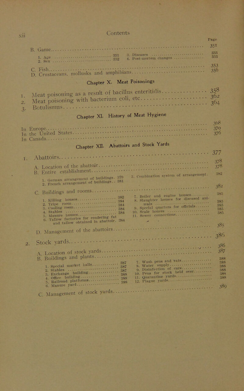 XU B. Game. 1- Age 352 2. Sex d ^ S'. Diseases 4. Post-mortem changes Page 351 353 353 353 356 I. C. Fish , ;: D. Crustaceans, motlusks and amphibians Chapter X. Meat Poisonings Meat poisoning as a result of bacillus enteritidis 3£ Meat poisoning with bacterium cob, etc ^64 Botulismus History of Meat Hygiene Chapter XI. In Europe In the United States. In Canada Chapter XII. Abattoirs and Stock Yards 1. Abattoirs A. Location of the abattoir. .. B. Entire establishment 1. German arrangement of buiWings. 370 2. French arrangement of buildings.. 3. Combination system of arrangement. 308 370 376 377 378 378 382 C. Buildings and rooms. 382 1. Killing houses ■••• 3g4 2. Tripe room 3g4 3. Cooling room ggi 4. Stables 3S4 3-84 7. Boiler and engine houses......... S. Slaughter houses for diseased aid- mals •••.•; 0. Special quarters for officials 10. Scale houses 11. Sewer connections D. Management of the abattoirs... Stock yards A. Location of stock yards B. Buildings and plants 1. Special market balls 2. Stables / •; 3 Exchange building 4. Office building ' 5. Railroad platforms ggg 6. Manure yard C Management of stock yaids 382 385 3S5 3S5 385 385 385 386 386 387 387 387 387 3SS 388 3S8 38S 3S8 38S 7. Wash pens and vats s'. Water supply 9. Disinfection of cars. 10. Pens for stock held over :!3c; 11. Quarantine yards ggg 12. Plague yards 389