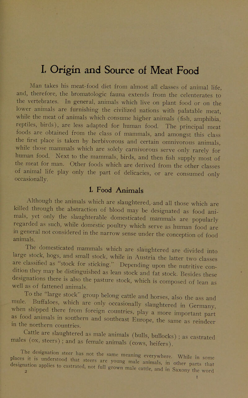 L Origin and Source of Meat Food Man takes his meat-food diet from almost all classes of animal life, and, therefore, the bromatologic fauna extends from the celenterates to the vertebrates. In general, animals which live on plant food or on the lower animals are furnishing the civilized nations with palatable meat, while the meat of animals which consume higher animals (fish, amphibia. 1 eptiles, biids), are less adapted for human food. The principal meat foods are obtained from the class of mammals, and amongst this class the fii st place is taken by herbivorous and certain omnivorous animals, while those mammals which are solely carnivorous serve only rarely for human food. Next to the mammals, birds, and then fish supply most of the meat for man. Other foods which are derived from the other classes of animal life play only the part of delicacies, or are consumed only occasionally. 1. Food Animals Although the animals which are slaughtered,-and all those which are killed through the abstraction of blood may be designated as food ani- mals, yet only the slaughterable domesticated mammals are popularly regai ded as such, while domestic poultry which serve as human food are in general not considered in the narrow sense under the conception of food animals. The domesticated mammals which are slaughtered are divided into laige stock, hogs, and small stock, while in Austria the latter two classes are classified as “stock for sticking.” Depending upon the nutritive con- dition they may be distinguished as lean stock and fat stock. Besides these designations there is also the pasture stock, which is composed of lean as well as of fattened animals. To the “large stock group belong cattle and horses, also the ass and mule. Buffaloes, which are only occasionally slaughtered in Germany when shipped there from foreign countries, play a more important part as food animals in southern and southeast Europe, the same as reindeer in the northern countries. Cattle are slaughtered as male animals (bulls, bullocks) ; as castrated males (ox, steers) ; and as female animals (cows, heifers). p.a=«t1:TdSortaXt^~'Z'E eV7I’e- » some designation app.ies to castrated, ~