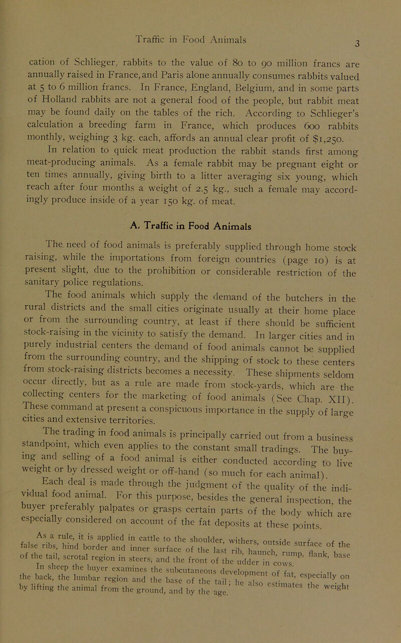 3 cation of Schlieger. rabbits to the value of 80 to 90 million francs are annually raised in France, and Paris alone annually consumes rabbits valued at 5 to 6 million francs. In France, England, Belgium, and in some parts of Holland rabbits are not a general food of the people, but rabbit meat may be found daily on the tables of the rich. According to Schlieger’s calculation a breeding farm in France, which produces 600 rabbits monthly, weighing 3 kg. each, affords an annual clear profit of $1,250. In relation to quick meat production the rabbit stands first among meat-producing animals. As a female rabbit may be pregnant eight or ten times annually, giving birth to a litter averaging six young, which leach after four months a weight of 2.5 kg., such a female may accord- ingly produce inside of a year 150 kg. of meat. A, Traffic in Food Animals The need of food animals is preferably supplied through home stock raising, while the importations from foreign countries (page 10) is at present slight, due to the prohibition or considerable restriction of the sanitary police regulations. The food animals which supply the demand of the butchers in the rural districts and the small cities originate usually at their home place or from the surrounding country, at least if there should be sufficient stock-raising in the vicinity to satisfy the demand. In larger cities and in purely industrial centers the demand of food animals cannot be supplied from the surrounding country, and the shipping of stock to these centers from stock-raising districts becomes a necessity. These shipments seldom occur directly, but as a rule are made from stock-yards, which are the collecting centers for the marketing of food animals (See Chap. XII) These command at present a conspicuous importance in the supply of large cities and extensive territories. The trading in food animals is principally carried out from a business standpoint, which even applies to the constant small tradings. The buy- ing and selling of a food animal is either conducted according to live weight or by dressed weight or off-hand (so much for each animal). . Each deal 1S made thr°ugh the judgment of the quality of the indi- vidual food animal. For this purpose, besides the general inspection, the buyer preferably palpates or grasps certain parts of the body which are especially considered on account of the fat deposits at these points. of the tail, scrota, region in steers, and ,he“ih^d^ m^IT' ** ^ n sheep the buyer examines the subcutaneous development of fit- • ,, the back, the lumbar region and the base of the toil ■ u , • d especially 0,1 by lifting the animal from the ground “d by ,t age.’ ^