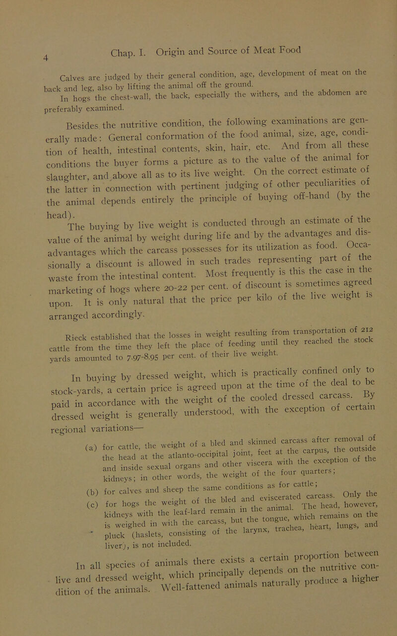 Calves are judged by their general condition, age, development of meat on the back and leg, also by lifting the animal off the ground. In hogs the chest-wall, the back, especially the withers, and the abdomen are preferably examined. Besides the nutritive condition, the following examinations are gen- erally made : General conformation of the food animal, size, age, condi- tion of health, intestinal contents, skin, hair, etc. And from all these conditions the buyer forms a picture as to the value of the annual fox slaughter, and above all as to its live weight. On the correct estimate of the latter in connection with pertinent judging of other peculiarities of the animal depends entirely the principle of buying off-hand (by tie The buying by live weight is conducted through an estimate of the value of the animal by weight during life and by the advantages and dis- advantages which the carcass possesses for its utilization as food. Occa- sionally a discount is allowed in such trades representing part of the waste from the intestinal content. Most frequently is this the case m the marketing of hogs where 20-22 per cent, of discount is sometimes agreed upon U is only natural that the price per kilo of the live we,girt ,s arranged accordingly. Rieck established that the losses in weight resulting from transportation of 212 cattle tornti7, time the, left the place of feeding until they reached the stock yards amounted to 7-97-8.95 per cent, of their live weig i . In buying by dressed weight, which is practically confined only to stock-yards, a certain price is agreed upon at the time of the deal to be paid in accordance with the weight of the cooled dressed carcass. y dressed weight is generally understood, with the exception of ce, . regional variations , , fnr cattle lhe weight of a bled and skinned carcass after removal of he head 'at the atlanto-occipital joint, feet at the carpus, the outs.de de sexual organ, and other viscera with the — of the kidneys; in other words, the weight of the four quai . for calves and sheep the same conditions as for cattle; , ■ U the bled and eviscerated carcass. Only tlie for hogs the weight of the • , The bead, however, kidneys with the leaf-lard leinam in which remains on the is weighed in with the carcass, u ^ heart, lungs, and * pluck (haslets, consisting of the laiy , liver;, is not included. In an species of animals there exists ^r^f^ll^S'Limals naturally produce a higher (b) (c)