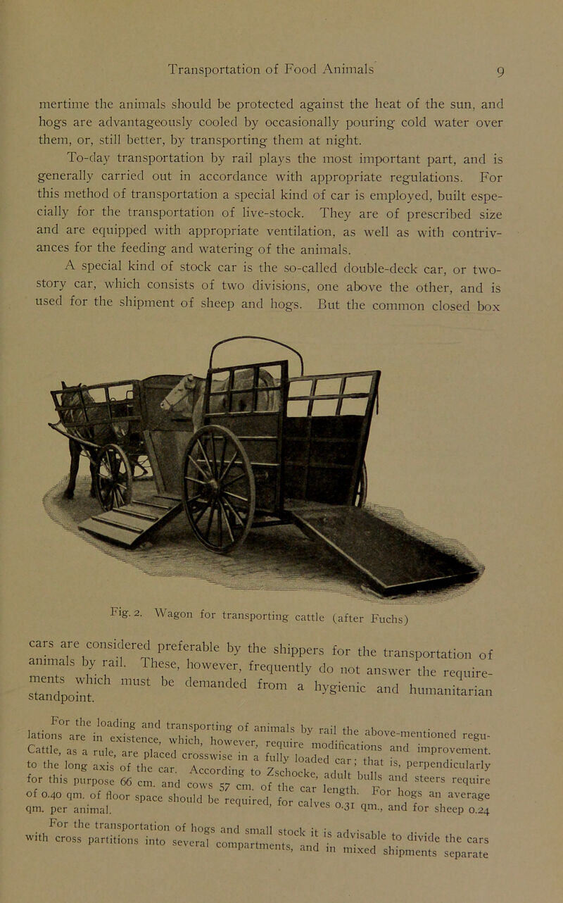 mertime the animals should be protected against the heat of the sun, and hogs are advantageously cooled by occasionally pouring cold water over them, or, still better, by transporting them at night. To-day transportation by rail plays the most important part, and is generally carried out in accordance with appropriate regulations. For this method of transportation a special kind of car is employed, built espe- cially for the transportation of live-stock. They are of prescribed size and are equipped with appropriate ventilation, as well as with contriv- ances for the feeding and watering of the animals. A special kind of stock car is the so-called double-deck car, or two- story car, which consists of two divisions, one above the other, and is used for the shipment of sheep and hogs. But the common closed box Fig. 2. Wagon for transporting cattle (after Fuchs) cars are considered preferable by the shippers for the transportation of animals by tail. These, however, frequently do not answer the require- s“,Ch mUSt ')e demanded fr°m a and humanitarian I’or the loading and transporting of animals hv rail tiln i Iations are in existence, which however To, L J-s above-ment.oned regn- Ca«.e, as a rale, are pia'ced crois^Tm a aTd fam'Z ^ imP~t to the long axis of the car Areowi' 7 car’ t‘lat 1S> Perpendicularly -or .his ,u«j^ — t7erT„i°T0r **“ b' «*** o^ |:ranhd77«per7 For the transportation of hovs and small • , . , With cross partitions into several compartments, and IV’mTxtd shipmalfs' ^