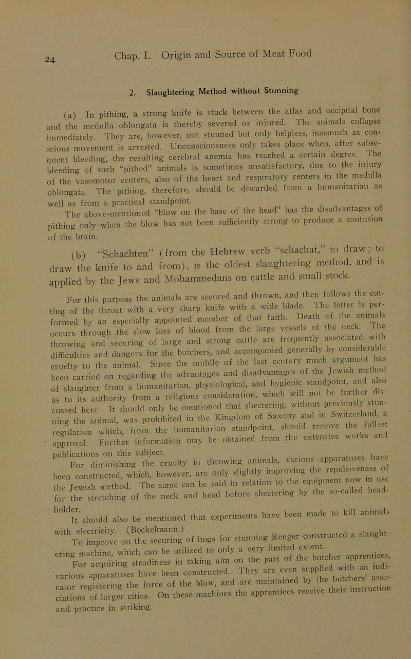 2. Slaughtering Method without Stunning (a) In pithing, a strong knife is stuck between the atlas and occipital bone and the medulla oblongata is thereby severed or injured. The animals collapse immediately. They are, however, not stunned but only helpless, inasmuch as con- scious movement is arrested. Unconsciousness only takes place when, after subse- quent bleeding, the resulting cerebral anemia has reached a certain degree, the bleeding of such “pithed” animals is sometimes unsatisfactory, due to the injury of the vasomotor centers, also of the heart and respiratory centers in the medulla oblongata. The pithing, therefore, should he discarded from a humanitarian as well as from a practical standpoint. The above-mentioned “blow on the base of the head” has the disadvantages of pithing only when the blow has not been sufficiently strong to produce a contusion of the brain. (b) “Schachten” (from the Hebrew verb “schachat,” to draw; to draw the knife to and from), is the oldest slaughtering method, and is applied by the Jews and Mohammedans on cattle and small stock. For this purpose the animals are secured and thrown, and then follows the cut- ting of the throat with a very sharp knife with a wide blade. The latter « per- formed by an especially appointed member of that faith. Death of the anima» occurs through the slow loss of blood from the large vessels of the neck. The throwing and securing of large and strong cattle are frequently assorted wt difficulties and dangers for the butchers, and accompanied generally by considerable cruelty to the animal. Since the middle of the last century much argument has been carried on regarding the advantages and disadvantages of the Jewish method of slaughter from a humanitarian, physiological, and hygienic standpoint, and a as to its authority from a religious consideration, which will not be further cussed here. It should only be mentioned that shectenng, without previously stu. ning the animal, was prohibited in the Kingdom of Saxony and in Swi zerlana regulation which, from the humanitarian standpoint, should receive the full# • apCl Further information may be obtained from the extensive works and PUblFordLdni|SgSl^'cruelty in throwing animals, various aPPar^^ ha^{ been constructed which, however, are only slightly improving the repulsncness of h JeZh m imd. The same can be said in relation to the equipment now m use for the^stretching of the neck and head before shearing by the so-called head- h0ldItr'should also be mentioned that experiments have been made to kill animals '^^VoTmprove on^seTimng of hogs for stunning Renger constructed a slaught- ering machine which can be utilized to only a very limited extent. For ac 1rine steadiness in taking aim on the par. of the butcher appren, various apparatuses have been constructed They are even rVnr rceisterimr the force of the blow, and are maintained y . . ciations of larger cities. On these machines the apprentices receive then instruction and practice in striking.