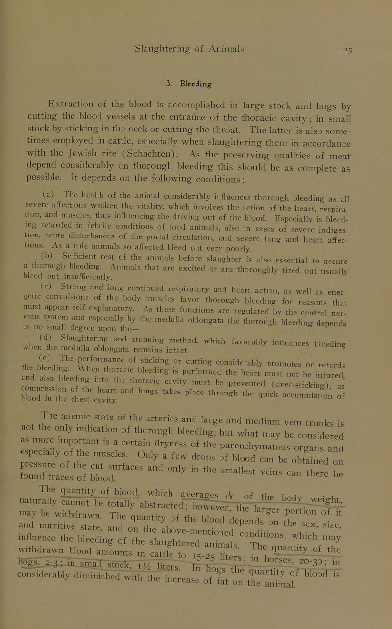 3. Bleeding Extraction of the blood is accomplished in large stock and hogs by cutting the blood vessels at the entrance of the thoracic cavity; in small stock by sticking in the neck or cutting the throat. The latter is also some- times employed in cattle, especially when slaughtering them in accordance with the Jewish rite (Schachten). As the preserving qualities of meat depend considerably on thorough bleeding this should be as complete as possible. It depends on the following conditions: (a) The health of the animal considerably influences thorough bleeding as all severe affections weaken the vitality, which involves the action of the heart, respira- tion, and muscles, thus influencing the driving out of the blood. Especially’is bleed- ing retarded in febrile conditions of food animals, also in cases of severe indiges- tion, acute disturbances of the portal circulation, and severe lung and heart affec- tions. As a rule animals so affected bleed out very poorly. (b) Sufficient rest of the animals before slaughter is also essential to assure a thorough bleeding. Animals that are excited or are thoroughly tired out usually bleed out insufficiently. (c) Strong and long continued respiratory and heart action, as well as ener- getic convulsions of the body muscles favor thorough bleeding for reasons that must appear self-explanatory. As these functions are regulated by the central ner- vous system and especially by the medulla oblongata the thorough bleeding depends to no small degree upon the— K uepencis when m Slang,iterinig and StUmi.ing meth0d> which favorably influences bleeding when the medulla oblongata remains intact. th we) , The w[f0rTnCe °f Sticking °r CUtting considerably promotes or retards nd 1 , th°:aC1C bleedhl§' is. Perf°rmed the h-rt must not be injured so ee mg into the thoracic cavity must be prevented (over-sticking) as’ l°ZTZ - ^ •>« ^ 3 The anemic state of the arteries and large and medium vein trunks is not the only md.cat.on of thorough bleeding, but what may be considered as more .mportant .s a certain dryness of the parenchymatous organs and especially of die muscles. Only a few drops of blood can be obtained on crri; ;“•••• - -——... “ : .-si;.;' «*■ may be withdrawn. The quantity of the blood il p ,, ^ ^ “ and nutritive state and n.. i . pcnos on the sex, size, influence the bleeding withdrawn blood amounts in cattle to jc if ' l 1S55. f the