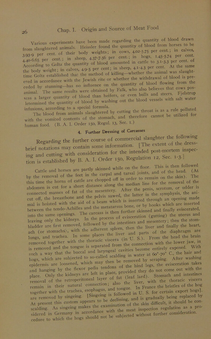 Various experiments have been made regarding the quantity of blood drawn f d-uehtered animals Heissler found the quantity of blood from horses to he f;”’pBhr oTTheir body weights; in cows, 4--S75 P-«nt■ »■ 3-yu y u • sbeeo AA7-7-56 per cent. ; in hogs, 145-574 Per cent- 440- - 5 Per z’ h uantjt’y 0f blood amounted in cattle to 3-I-3-3 Per cent 0 According to ^ ^ per cent; in sheep, 4.x.4.3 per cent. At the same infusions, according to a special formula polluted - r“ = - - human food. (B. A. I. Order 150, Regul. 13, Sec. 1.) 4, Further Dressing of Carcasses Reeardine the further course of commercial slaughter the following brief Sons may contain some information. [The extent ot the dress- ■;g abutting with consideration for the intended ixtst-mortem inspec- tion is established by B. A. I. Order 150, Regulation 12, Sec. 3-1 Cattle and horses are partly skinned while onthei *^4™^ by the removal of the feet m the carpal and tan* ^ ^ skin) Thc this time the horns of cattle are c mppe o m ^ lin£ for the removal of the abdomen is cut for a S^t ^mesentSy. After the penis, scrotum, or udder is connected masses of fat o latter in the symphysis, the am- cut off, the breastbone and the pe vis saw , through an opening made mal is hoisted with the aid of * bea“ ™ bonC; or by hooks which are inserted between the tendo-Achffies midskinned and finally eviscerated into the same openings. Theca ^ ^ evisceration (gutting) the uterus and leaving only the kidneys P intestines and mesentery; then the stom- bladder are first removed, followed by t and finall the heart, ach (or stomach,;,, with the ^ ^ of the diaphragm are lungs, and trachea. In some places From the head the brain rented together with .he thoracic the lower jaw in is removed and the tongue is sepai cavities become entirely exposed. With such a way that the buccal and larynSeal »v,t estaeo ^ ^ ^ ^ , „d hogs, which are subjected to so-called_ sc by scraping. After washing epidermis are loosened, whici may the evisceration takes and hanging by the flexor pc*. not come out with the place. Only the kidneys are left m place, p krd) Stomach and intestines removal of the retroperitoneal layer of ver> with the thoracic viscera remain in their natural connection, also e In prance the bristles of the hog together with the trachea, esophagus, a {or certain export hogs], are removed by singeing. [Singeing gradually being replaced by At present this custom appears to be ’ ki difficult, it should be con- scalding. As singeing makes the '“pUn regulation as a pro- sidered in Germany in accordance without further consideration, cedure to which the hogs should not be subjected