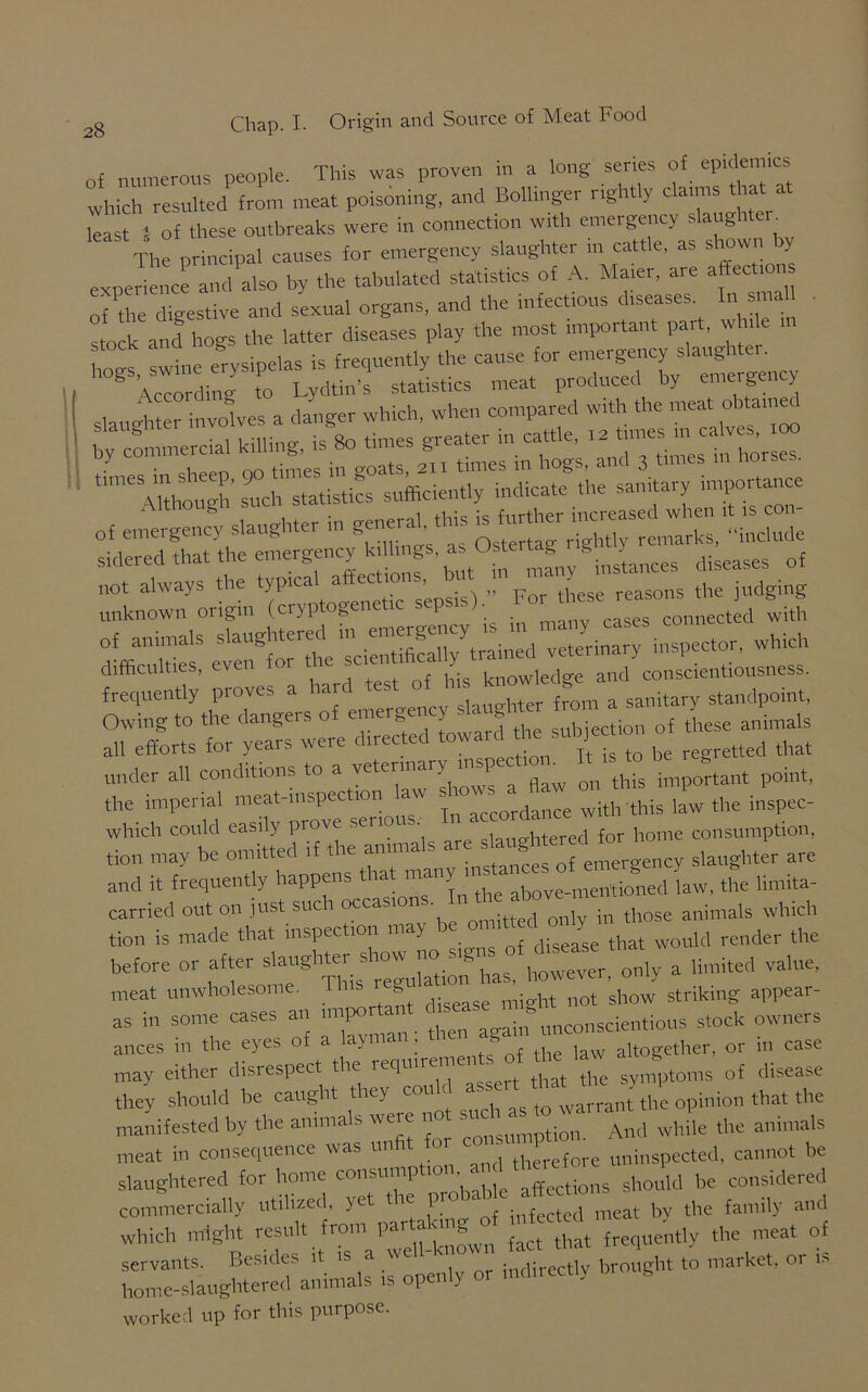 nf numerous people. This was proven in a long series of epidemics which resulted from meat poisoning, and Bollinger rightly claims that^at least 5 of these outbreaks were m connection with emergency g The principal causes for emergency slaughter in cattle, as shown by experience and also by the tabulated statistics of A. Mater, ale affections of the digestive and sexual organs, and the infectious diseases In small stock and hogs the latter diseases play the most important pat , w i stock and 6 frequently the cause for emergency slaughter. ‘“S’ such statistics sufficiently indicate the sanitary importance of emergency slaughter in genera, this ££4* ‘ delude sidered that the emergency killings as Uste » » . diseases of not always the typical affections, u sons the judging unknown origin (cryptogenetic sepsis). ^ of animals inspector, which difficulties, even for t ^ knowledge and conscientiousness. frequently pioves a ha ■ ,+ from a sanitary standpoint, Owing to the dangers of emergency slaughter f oin a sa y all efforts for years were directed toward the subiection ^ ^ ^ under all conditions to a veterinary inspec . ^ important point, the imperial meat-inspection aw with this law the inspec- which could easily prove seuo • auuhtered for home consumption, tion may be omitted if the annuals are slaughter are and it frequently happens t iat ^ above-meritioned law, the limita- carried out on just such occa ■ only in those animals which tion is made that inspection may disease that would render the before or after only a limited value, meat unwholesome. This b show striking appear- as in some cases an mrpo^t -- unconscientious stock owners ances in the eyes of a layma , • altogether, or m case may either disrespect the requmement^of the ^ q{ disease they should be caught they cou ^ ^ warrant the opinion that the manifested by the animals were not And while the animals meat in consequence was unfit f therefore uninspected, cannot be slaughtered for home consump 10 • ‘ affections should be considered commercially utilized, yet tie pi n4cted meat bv the family and which might result fr°ur,—grf  ^ ^ of servants. Besides it « a indirectly brought to market, or u home-slaughtered animals is openly or mduec > worked up for this purpose.