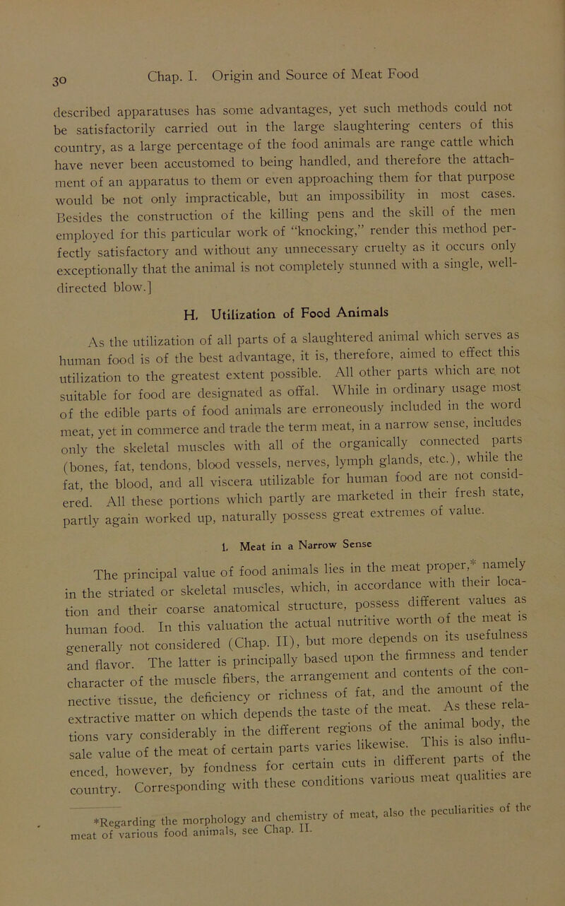 described apparatuses has some advantages, yet such methods could not be satisfactorily carried out in the large slaughtering centers of this country, as a large percentage of the food animals are range cattle which have never been accustomed to being handled, and therefore the attach- ment of an apparatus to them or even approaching them for that purpose would be not only impracticable, but an impossibility in most cases. Besides the construction of the killing pens and the skill of the men employed for this particular work of “knocking,” render this method per- fectly satisfactory and without any unnecessary cruelty as it occurs only exceptionally that the animal is not completely stunned with a single, well- directed blow.] H, Utilization of Food Animals As the utilization of all parts of a slaughtered animal which serves as human food is of the best advantage, it is, therefore, aimed to effect this utilization to the greatest extent possible. All other parts which are. not suitable for food are designated as offal. While in ordinary usage most of the edible parts of food animals are erroneously included in the wor meat, yet in commerce and trade the term meat, in a narrow sense, includes only the skeletal muscles with all of the organically connected parts (bones, fat, tendons, blood vessels, nerves, lymph glands, etc.), while tie fat the blood, and all viscera utilizable for human food are not consid- ered. All these portions which partly are marketed m their fresh state, partly again worked up, naturally possess great extremes of va ue. 1, Meat in a Narrow Sense The principal value of food animals lies in the meat proper,*' namely in the striated or skeletal muscles, which, in accordance w.th then loca- tion and their coarse anatomical structure, possess different values as human food. In this valuation the actual nutritive worth of thems generally not considered (Chap. II), but more depends on ts usefulness and flavor. The latter is principally based upon the firmne . character of the muscle fibers, the arrangement and contents of e nective tissue, the deficiency or richness of fat, and the a,noun °f extractive matter on which depend *e tas.lff t e ^ vanfs likewi. -Ibis is mfiu ^ - ♦Regarding the morphology and chemistry of meat, also .he pecnliari.ies of the meat of various food animals, see Chap. u.