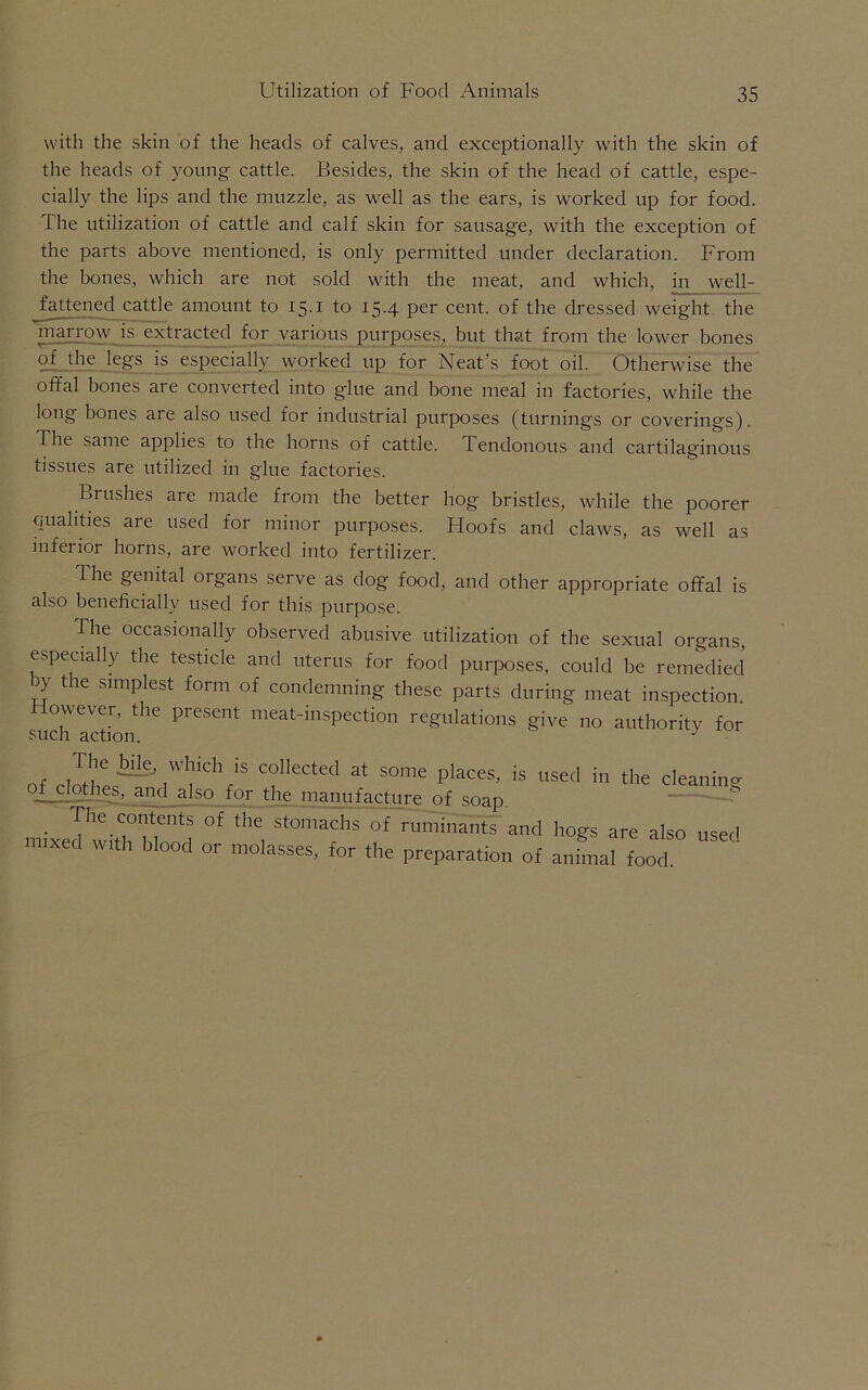 with the skin of the heads of calves, and exceptionally with the skin of the heads of young cattle. Besides, the skin of the head of cattle, espe- cially the lips and the muzzle, as well as the ears, is worked up for food. The utilization of cattle and calf skin for sausage, with the exception of the parts above mentioned, is only permitted under declaration. From the bones, which are not sold with the meat, and which, in well- fattened cattle amount to 15.i to 15.4 per cent, of the dressed weight the marrow is extracted for various purposes, but that from the lower bones of the legs is especially worked up for Neat's foot oil. Otherwise the offal bones are converted into glue and bone meal in factories, while the long bones are also used for industrial purposes (turnings or coverings). The same applies to the horns of cattle. Tendonous and cartilaginous tissues are utilized in glue factories. Brushes are made from the better hog bristles, while the poorer qualities are used for minor purposes. Hoofs and claws, as well as inferior horns, are worked into fertilizer. The genital organs serve as dog food, and other appropriate offal is also beneficially used for this purpose. The occasionally observed abusive utilization of the sexual organs, especially the testicle and uterus for food purposes, could be remedied Jy the simplest form of condemning these parts during meat inspection However, the present meat-inspection regulations give no authority for SllPh arfinn J of clothes^’1*1 iChr‘S T,ecled at some Places' is used in the cleaning i clothes, and also for the manufacture of soap • ^he.(;01;tents of the stomachs of nlmm^ntT and hogs are also used mixed with blood or molasses, for the preparation of an.Ll food