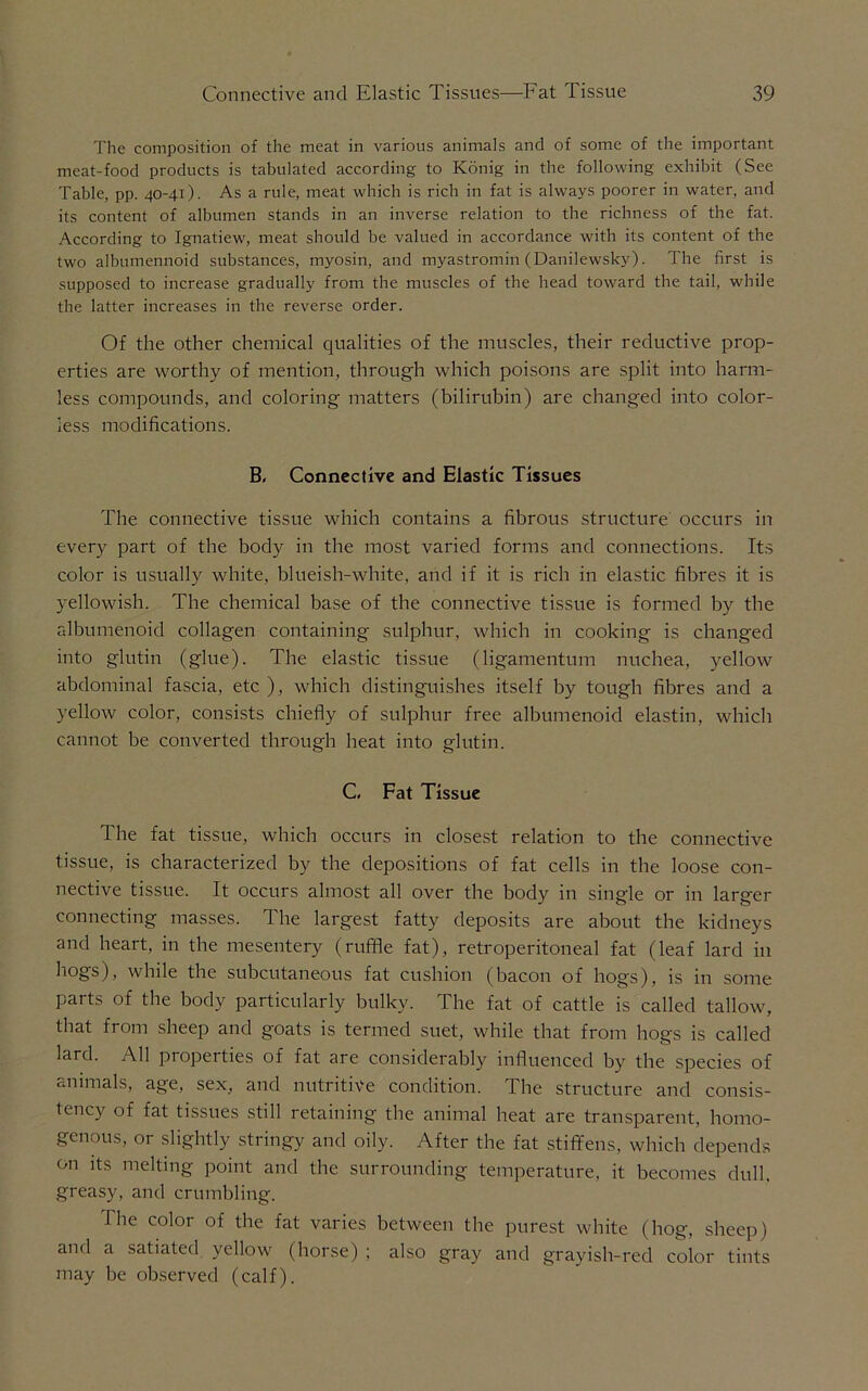 The composition of the meat in various animals and of some of the important meat-food products is tabulated according to Konig in the following exhibit (See Table, pp. 40-41). As a rule, meat which is rich in fat is always poorer in water, and its content of albumen stands in an inverse relation to the richness of the fat. According to Ignatiew, meat should be valued in accordance with its content of the two albumennoid substances, myosin, and myastromin (Danilewsky). The first is supposed to increase gradually from the muscles of the head toward the tail, while the latter increases in the reverse order. Of the other chemical qualities of the muscles, their reductive prop- erties are worthy of mention, through which poisons are split into harm- less compounds, and coloring matters (bilirubin) are changed into color- less modifications. B, Connective and Elastic Tissues The connective tissue which contains a fibrous structure occurs in every part of the body in the most varied forms and connections. Its color is usually white, blueish-white, and if it is rich in elastic fibres it is yellowish. The chemical base of the connective tissue is formed by the albumenoid collagen containing sulphur, which in cooking is changed into glutin (glue). The elastic tissue (ligamentum nuchea, yellow abdominal fascia, etc ), which distinguishes itself by tough fibres and a yellow color, consists chiefly of sulphur free albumenoid elastin, which cannot be converted through heat into glutin. C, Fat Tissue The fat tissue, which occurs in closest relation to the connective tissue, is characterized by the depositions of fat cells in the loose con- nective tissue. It occurs almost all over the body in single or in larger connecting masses. The largest fatty deposits are about the kidneys and heart, in the mesentery (ruffle fat), retroperitoneal fat (leaf lard in hogs), while the subcutaneous fat cushion (bacon of hogs), is in some parts of the body particularly bulky. The fat of cattle is called tallow, that from sheep and goats is termed suet, while that from hogs is called lard. All propel ties of fat are considerably influenced by the species of animals, age, sex, and nutritive condition. The structure and consis- tency of fat tissues still retaining the animal heat are transparent, homo- genous, or slightly stringy and oily. After the fat stiffens, which depends on its melting point and the surrounding temperature, it becomes dull, greasy, and crumbling. The color of the fat varies between the purest white (hog, sheep) and a satiated yellow (horse) ; also gray and grayish-red color tints may be observed (calf).