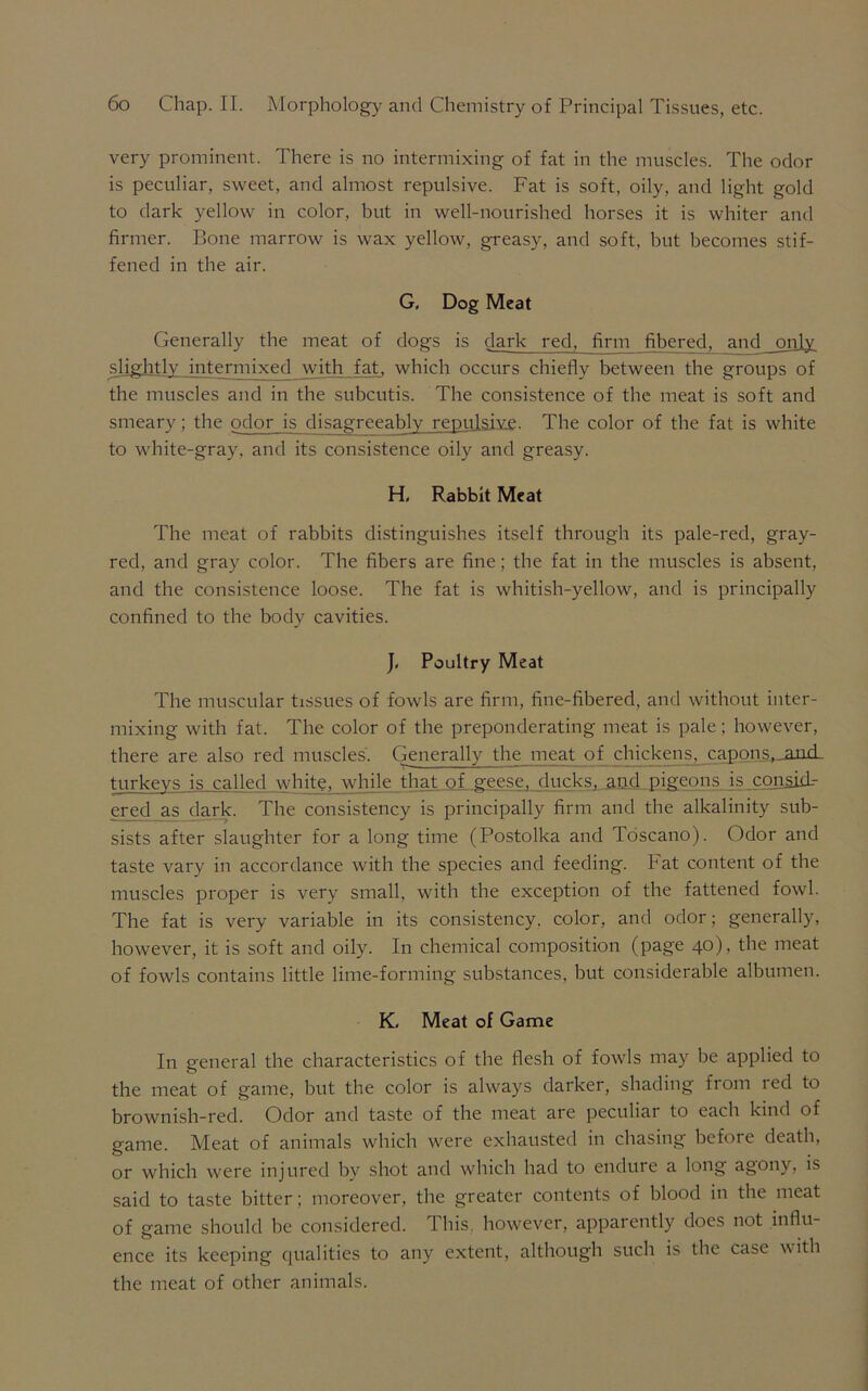 very prominent. There is no intermixing of fat in the muscles. The odor is peculiar, sweet, and almost repulsive. Fat is soft, oily, and light gold to dark yellow in color, but in well-nourished horses it is whiter and firmer. Bone marrow is wax yellow, greasy, and soft, but becomes stif- fened in the air. G, Dog Meat Generally the meat of dogs is dark red, firm fibered, and only slightly intermixed with fat, which occurs chiefly between the groups of the muscles and in the subcutis. The consistence of the meat is soft and smeary; the odor is disagreeably repulsive- The color of the fat is white to white-gray, and its consistence oily and greasy. H, Rabbit Meat The meat of rabbits distinguishes itself through its pale-red, gray- red, and gray color. The fibers are fine; the fat in the muscles is absent, and the consistence loose. The fat is whitish-yellow, and is principally confined to the body cavities. J, Poultry Meat The muscular tissues of fowls are firm, fine-fibered, and without inter- mixing with fat. The color of the preponderating meat is pale; however, there are also red muscles. Generally the meat of chickens, capons,.and- turkevs is called white, while that of geese, ducks, and pigeons is con^id.- ered as dark. The consistency is principally firm and the alkalinity sub- sists after slaughter for a long time (Postolka and Toscano). Odor and taste vary in accordance with the species and feeding. Fat content of the muscles proper is very small, with the exception of the fattened fowl. The fat is very variable in its consistency, color, and odor; generally, however, it is soft and oily. In chemical composition (page 40), the meat of fowls contains little lime-forming substances, but considerable albumen. K, Meat of Game In general the characteristics of the flesh of fowls may be applied to the meat of game, but the color is always darker, shading fiom led to brownish-red. Odor and taste of the meat are peculiar to each kind of game. Meat of animals which were exhausted in chasing before death, or which were injured by shot and which had to endure a long agony, is said to taste bitter; moreover, the greater contents of blood in the meat of game should he considered. This, however, apparently does not influ- ence its keeping qualities to any extent, although such is the case with the meat of other animals.