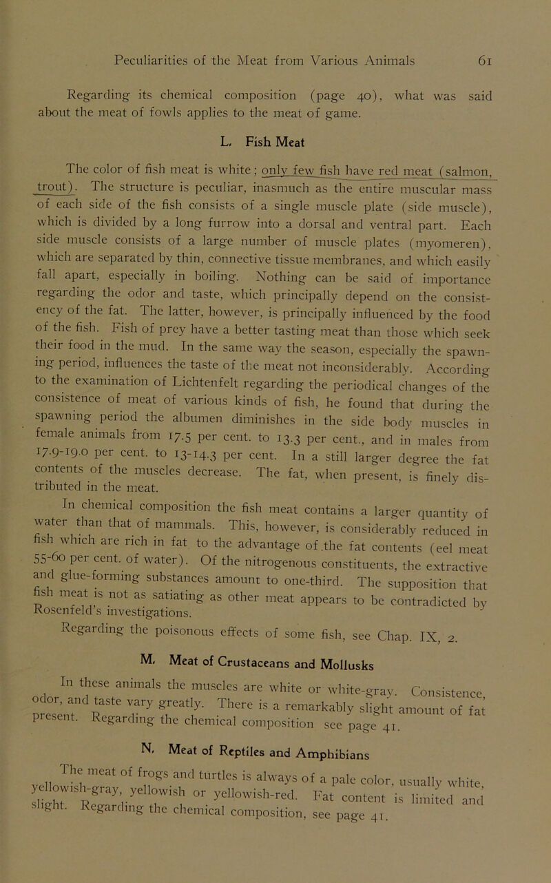 Regarding its chemical composition (page 40), what was said about the meat of fowls applies to the meat of game. L, Fish Meat The color of fish meat is white; only few fish have red meat (salmon, trout). The structure is peculiar, inasmuch as the entire muscular mass of each side of the fish consists of a single muscle plate (side muscle), which is divided by a long furrow into a dorsal and ventral part. Each side muscle consists of a large number of muscle plates (myomeren), which are separated by thin, connective tissue membranes, and which easily fall apart, especially in boiling. Nothing can be said of importance regarding the odor and taste, which principally depend on the consist- ency of the fat. The latter, however, is principally influenced by the food of the fish. Fish of prey have a better tasting meat than those which seek their food in the mud. In the same way the season, especially the spawn- ing period, influences the taste of the meat not inconsiderably. According to the examination of Lichtenfelt regarding the periodical changes of the consistence of meat of various kinds of fish, he found that during the spawning period the albumen diminishes in the side body muscles in female animals from 17.5 per cent, to 13.3 per cent., and in males from I7-9-I9-0 per cent, to 13-14.3 per cent. In a still larger degree the fat contents of the muscles decrease. The fat, when present, is finely dis- tributed in the meat. In chemical composition the fish meat contains a larger quantity of water than that of mammals. This, however, is considerably reduced in si which are rich m fat to the advantage of .the fat contents (eel meat 55-60 per cent, of water). Of the nitrogenous constituents, the extractive and glue-forming substances amount to one-third. The supposition that si meat is not as satiating as other meat appears to be contradicted by Kosenfeld s investigations. Regarding the poisonous effects of some fish, see Chap. IX, 2. M, Meat of Crustaceans and Mollusks odor^rT™3'8 ‘he ,mUSdeS are Wh'te or white-g™y- Consistence, present ' T'' fVC’ TlH're ls a remarkably slight amount of fat P sent. Regarding the chemical composition see page 41. IN, Meat of Reptiles and Amphibians The meat of frogs and turtles is always of a pale color, usually white y nowtsh-gray yehotvish or yellowish-red. Fat content is linufed and g . Regarding the chemical composition, see page 41.