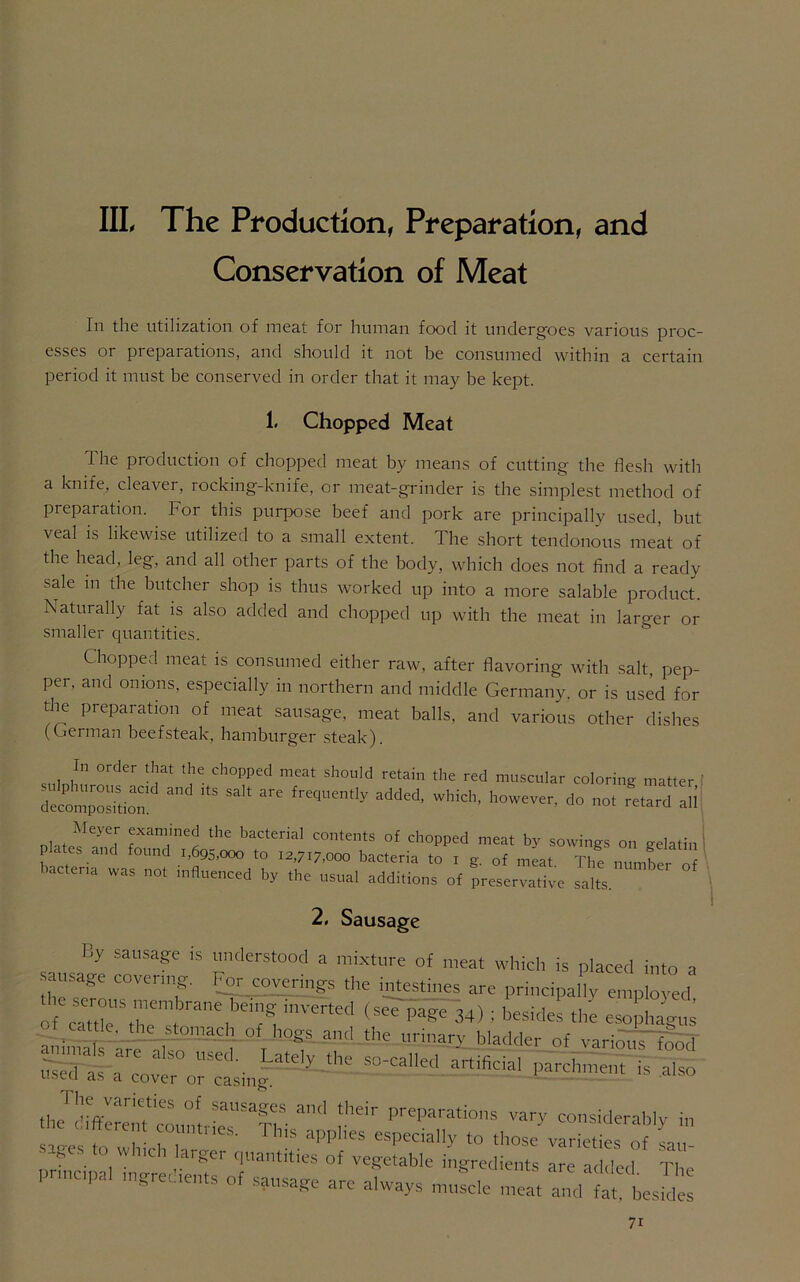 Conservation of Meat In the utilization of meat for human food it undergoes various proc- esses or preparations, and should it not be consumed within a certain period it must be conserved in order that it may be kept. 1. Chopped Meat The production of chopped meat by means of cutting the flesh with a knife, cleaver, rocking-knife, or meat-grinder is the simplest method of piepaiation. For this purpose beef and pork are principally used, but veal is likewise utilized to a small extent. Tbe short tendonous meat of the head, leg, and all other parts of the body, which does not find a ready sale in the butcher shop is thus worked up into a more salable product. Naturally fat is also added and chopped up with the meat in larger or smaller quantities. Chopped meat is consumed either raw, after flavoring with salt, pep- per, and onions, especially in northern and middle Germany, or is used for the preparation of meat sausage, meat balls, and various other dishes (German beefsteak, hamburger steak). In order that the chopped meat should retain the red muscular coloring matter decomposition!^ ^ ^ frequently added> which, however, do not retard all Meyer examined the bacterial contents of chopped meat by sowings on gelatin Plates and found i,695,000 to 12,7:7,000 bacteria to 1 g. 0f meat The num^r n bacteria was not influenced by the usual additions of preservative salts. 2, Sausage Ky sausage is understood a mixture of meat which is placed into a sausage covenng. For coverings the intestines are principal v emp oyed o ””','*7, i,,Verted (SeTpage 34) ; besides the esophagu! ot cattle, the _stomach of hogs and the urinary bladder of various food Sl-a“oreA ^^Cjfrcaned artificial parchment is also a cover 01 casing thj'dhferenlfcount pr|ar4'« considerably in s-i Pt 1 counties. 1 bis applies especially to those varieties of Li ■ - ge to which larger quantities of vegetable ingredients are added Ti rnnctpa, mgredieuts of sgusage are always ^cle and fat hesl^ 7r