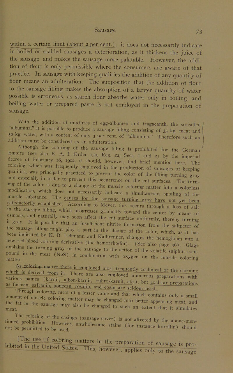 Sausage within a certain limit (about 2 per cent.), it does not necessarily indicate in boiled or scalded sausages a deterioration, as it thickens the juice of the sausage and makes the sausage more palatable. However, the addi- tion of flour is only permissible where the consumers are aware of that practice. In sausage with keeping qualities the addition of any quantity of flour means an adulteration. The supposition that the addition of flour to the sausage filling makes the absorption of a larger quantity of water possible is erroneous, as starch flour absorbs water only in boiling, and boiling water or prepared paste is not employed in the preparation of sausage. With the addition of mixtures of egg-albumen and tragacanth, the so-called “albumina,” it is possible to produce a sausage filling consisting of 35 kg. meat and 50 kg. water, with a content of only 3 per cent, of “albumina.” Therefore such an addition must be considered as an adulteration. Although the coloring of the sausage filling is prohibited for the German Empire (see also B. A. I. Order 150, Reg. 22, Secs, r and 2) by the imperial decree of February 16, 1902, it should, however, find brief mention here The coloring, which was frequently employed in the production of sausages of keeping qualities, was principally practiced to prevent the color of the filling turning oTav and especially in order to prevent this occurrence on the cut surfaces. The turn- mg of the color is due to a change of the muscle coloring matter into a colorless modification, which does not necessarily indicate a simultaneous spoiling of the muse e su bstance. The causes_for the sausage turning gray have not yet been satisfactorily established. According to Meyer, this occurs through a loss of salt m he sausage filling, which progresses gradually toward the center by means of osmosis, and naturally may soon affect the cut surface uniformly, thereby turning gray. It is possible that an insufficient nitrite formation from the saltpeter of e sausage filling might play a part in the change of the color, which as it has lltn 'd',CT -d Kalbrenner, changes the itemog.obfn L” W red blood coloring derivative (the hemorrhodin). (See also page 96) Glage explains the turning gray of the sausage to the action of the volatile sulphur com- matter.^ “mbi“.io„ with oxygen on the muscle coloring . most frequently cochineal or the carmine “ <*>.«. A™ There are also employe,! numerous preplral^s wto T”“Lna'”“ <-nm- a|d°n'harnit, rubro-karnit, etc ), but coal-tar preparations _fad^saframn...poiiciru, xqsalin, and eosin are seldom usS~ 2-2 amoimT mu'0!0'’?’ °f “ ''SS'r Vale “d *5 wbicli contains only a small the fat 1 T 8 ma“Cr may be nhenged into better appearing meat, and meat ' may a,s<> »' d'aS'd to such an extent that ft simulates tioned’lfhMof,0' H0'CaSiSS ‘T?8 COVer) is ot by the above-men- not be permitted to be used' '’W’°lesome slan,s (for instance korollin) should [Thej^s^ol^coloring matters in the preparation of sausaue i, pro- hibited in the United States. This, iioweTer/applies only to the saus^e