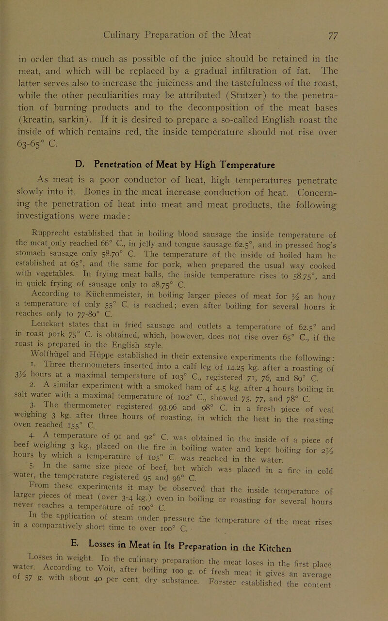 in order that as much as possible of the juice should be retained in the meat, and which will be replaced by a gradual infiltration of fat. The latter serves also to increase the juiciness and the tastefulness of the roast, while the other peculiarities may be attributed (Stutzer) to the penetra- tion of burning products and to the decomposition of the meat bases (kreatin, sarkin). If it is desired to prepare a so-called English roast the inside of which remains red, the inside temperature should not rise over 63-65° C. D, Penetration of Meat by High Temperature As meat is a poor conductor of heat, high temperatures penetrate slowly into it. Bones in the meat increase conduction of heat. Concern- ing the penetration of heat into meat and meat products, the following investigations were made: Rupprecht established that in boiling blood sausage the inside temperature of the meaponly reached 66° G, in jelly and tongue sausage 62.5°, and in pressed hog’s stomach sausage only 58.70° C. The temperature of the inside of boiled ham he established at 65°, and the same for pork, when prepared the usual way cooked with vegetables. In frying meat balls, the inside temperature rises to 58.75°, and in quick frying of sausage only to 28.75° C. According to Kuchenmeister, in boiling larger pieces of meat for *4 an hour a tempeiature of only 55° C. is reached; even after boiling for several hours it reaches only to 77-80° C. Leuckart states that in fried sausage and cutlets a temperature of 62.5° and in roast pork 75° C. is obtained, which, however, does not rise over 65° C, if the roast is prepared in the English style. Wolfhugel and Hiippe established in their extensive experiments the following: 1. Three thermometers inserted into a calf leg of 14.25 kg. after a roasting of ZV2 hours at a maximal temperature of 103° C., registered 71, 76, and 89° C. 2. A similar experiment with a smoked ham of +5 kg. after 4 hours boiling in salt water with a maximal temperature of 102° C„ showed 75, 77, and 78° C. 3- The thermometer registered 93.96 and 98° C. in a fresh piece of veal weighing 3 kg. after three hours of roasting, in which the heat in the roasting oven reached 155° C. 0 4. A temperature of 91 and 92° C. was obtained in the inside of a piece of beef weighing 3 kg., placed on the fire in boiling water and kept boiling for 2i/2 hours by which a temperature of 105° C. was reached in the water. o- In the same size piece of beef, but which was placed in a fire in cold water, the temperature registered 95 and 96° C. larJrT A ex“s il may be observed «« the inside temperature of larger p.cccs of meat (over 3-4 kg.) even in boiling or roasting for several hours never reaches a temperature of ioo° C. ■ In the application of steam under pressure the temperature of the meat rises in a comparatively short time to over 100° C. E. Losses in Meat in Its Preparation in the Kitchen Losses in weight. In the culinary preparation the meat loses in the first phc« water. Accord,„g Volt, after boiling ,„o g. of fresh meat i, gives'anAverage g. with about 40 per cent, dry substance. Forster established the content of 57