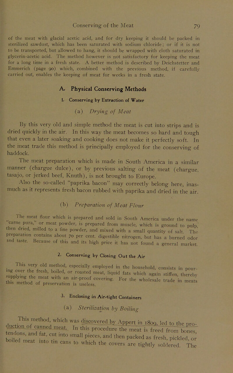 of the meat with glacial acetic acid, and for dry keeping it should be packed in sterilized sawdust, which has been saturated with sodium chloride; or if it is not to be transported, but allowed to hang, it should be wrapped with cloth saturated in glycerin-acetic acid. The method however is not satisfactory for keeping the meat for a long time in a fresh state. A better method is described by Deichstetter and Emmerich (page 90) which, combined with the previous method, if carefully carried out, enables the keeping of meat for weeks in a fresh state. By this very old and simple method the meat is cut into strips and is dried quickly in the air. In this way the meat becomes so hard and tough that even a later soaking and cooking does not make it perfectly soft. In the meat trade this method is principally employed for the conserving of haddock. The meat preparation which is made in South America in a similar manner (chargue dulce), or by previous salting of the meat (chargue, tasajo, or jerked beef, Knuth), is not brought to Europe. Also the so-called “paprika bacon” may correctly belong here, inas- much as it represents fresh bacon rubbed with paprika and dried in the air. „ The me^ flour which is prepared and sold in South America under the name carne pura,” or meat powder, is prepared from muscle, which is ground to pulp, tien dried, milled to a fine powder, and mixed with a small quantity of salt. Tin' preparation contains about 70 per cent, digestible nitrogen, but has a burned odor and taste. Because of this and its high price it has not found a general market. A. Physical Conserving Methods 1. Conserving by Extraction of Water (a) Drying of Meat (b) Preparation of Meat Flour 2. Conserving by Closing Out the Air 3- Enclosing in Air-tight Containers (a) Sterilization by Boiling X ^ n V.OU, VJl covers are tightly soldered. The