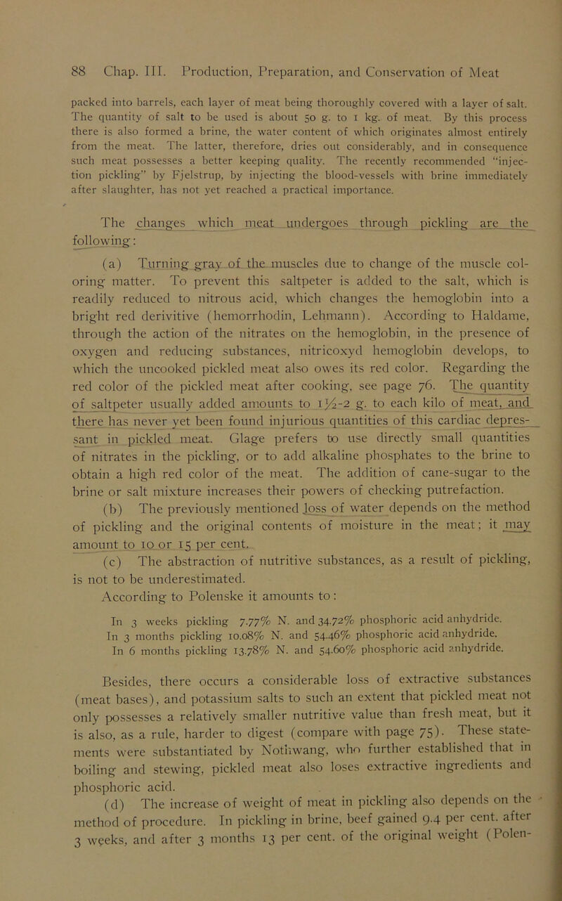 packed into barrels, each layer of meat being thoroughly covered with a layer of salt. The quantity of salt to be used is about 50 g. to 1 kg. of meat. By this process there is also formed a brine, the water content of which originates almost entirely from the meat. The latter, therefore, dries out considerably, and in consequence such meat possesses a better keeping quality. The recently recommended “injec- tion pickling” by Fjelstrup, by injecting the blood-vessels with brine immediately after slaughter, has not yet reached a practical importance. The changes which meat undergoes through pickling are the following: (a) Turning gray of the muscles due to change of the muscle col- oring matter. To prevent this saltpeter is added to the salt, which is readily reduced to nitrous acid, which changes the hemoglobin into a bright red derivitive (hemorrhodin, Lehmann). According to Haldame, through the action of the nitrates on the hemoglobin, in the presence of oxygen and reducing substances, nitricoxyd hemoglobin develops, to which the uncooked pickled meat also owes its red color. Regarding the red color of the pickled meat after cooking, see page 76. The quantity of_saltpeter usually added amounts to 1)4-2 g. to each kilo of meat, and there has never yet been found injurious quantities of this cardiac depres- sant in pickled meat. Glage prefers bo use directly small quantities of nitrates in the pickling, or to add alkaline phosphates to the brine to obtain a high red color of the meat. The addition of cane-sugar to the brine or salt mixture increases their powers of checking putrefaction. (b) The previously mentioned Joss of water depends on the method of pickling and the original contents of moisture in the meat; it may amount to 10 or 15 per cent. (c) The abstraction of nutritive substances, as a result of pickling, is not to be underestimated. According to Polenske it amounts to: In 3 weeks pickling 7.77% N. and 34-72% phosphoric acid anhydride. In 3 months pickling 10.08% N. and 54.46% phosphoric acid anhydride. In 6 months pickling 13.78% N. and 54.60% phosphoric acid anhydride. Besides, there occurs a considerable loss of extractive substances (meat bases), and potassium salts to such an extent that pickled meat not only possesses a relatively smaller nutritive value than fresh meat, but it is also, as a rule, harder to digest (compare with page 75). These state- ments were substantiated by Nothwang, who further established that in boiling and stewing, pickled meat also loses extractive ingredients and phosphoric acid. (d) The increase of weight of meat in pickling also depends on the method of procedure. In pickling in brine, beef gained 9.4 per cent, after 3 weeks, and after 3 months 13 per cent, of the original weight (Polen-