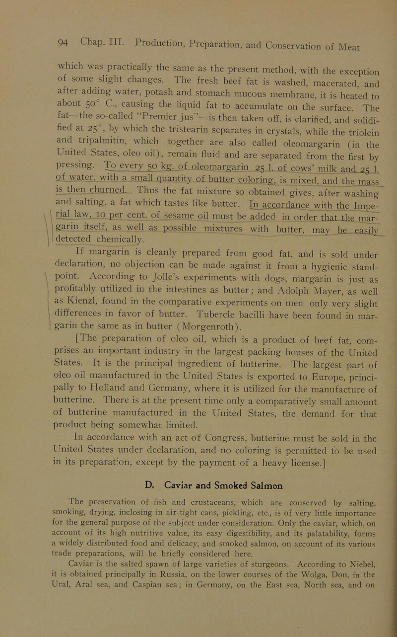 winch was practically the same as the present method, with the exception of some slight changes. The fresh beef fat is washed, macerated, and aftei adding water, potash and stomach mucous membrane, it is heated to about 50 C., causing the liquid fat to accumulate on the surface. The fat—the so-called “Premier jus-’—is then taken off, is clarified, and solidi- fied at 25 °, by which the tristearin separates in crystals, while the triolein and tripalmitin, which together are also called oleomargarin (in the United States, oleo oil), remain fluid and are separated from the first by pressing. To every 50 kg. oToleomargarin 25 1. of cows’ milk and 25 1 of water, with a small quantity of butter coloring, is mixed, and the mass __ is then churned. Thus the fat mixture so obtained gives, after washing and salting, a fat which tastes like butter. In accordance with the Impe- rial law, 10 pei cent, of sesame oil must be added in order that the mar- garin itself, as well as possible mixtures with butter, may be easjlv detected chemically. If margarin is cleanly prepared from good fat, and is sold under declaration, no objection can be made against it from a hygienic stand- point. According to Jolle’s experiments with dogs, margarin is just as profitably utilized in the intestines as butter; and Adolph Mayer, as well as Kienzl, found in the comparative experiments on men only very slight differences in favor of butter. Tubercle bacilli have been found in mar- garin the same as in butter (Morgenroth). [The preparation of oleo oil, which is a product of beef fat, com- prises an important industry in the largest packing houses of the United States. It is the principal ingredient of butterine. The largest part of oleo oil manufactured in the United States is exported to Europe, princi- pally to Holland and Germany, where it is utilized for the manufacture of butterine. There is at the present time only a comparatively small amount of butterine manufactured in the United States, the demand for that product being somewhat limited. In accordance with an act of Congress, butterine must be sold in the United States under declaration, and no coloring is permitted to be used in its preparation, except by the payment of a heavy license.] D, Caviar and Smoked Salmon The preservation of fish and crustaceans, which are conserved by salting, smoking, drying, inclosing in air-tight cans, pickling, etc., is of very little importance for the general purpose of the subject under consideration. Only the caviar, which, on account of its high nutritive value, its easy digestibility, and its palatability, forms a widely distributed food and delicacy, and smoked salmon, on account of its various trade preparations, will be briefly considered here. Caviar is the salted spawn of large varieties of sturgeons. According to Niebel, it is obtained principally in Russia, on the lower courses of the Wolga, Don, in the Ural, Aral sea, and Caspian sea; in Germany, on the East sea, North sea, and on