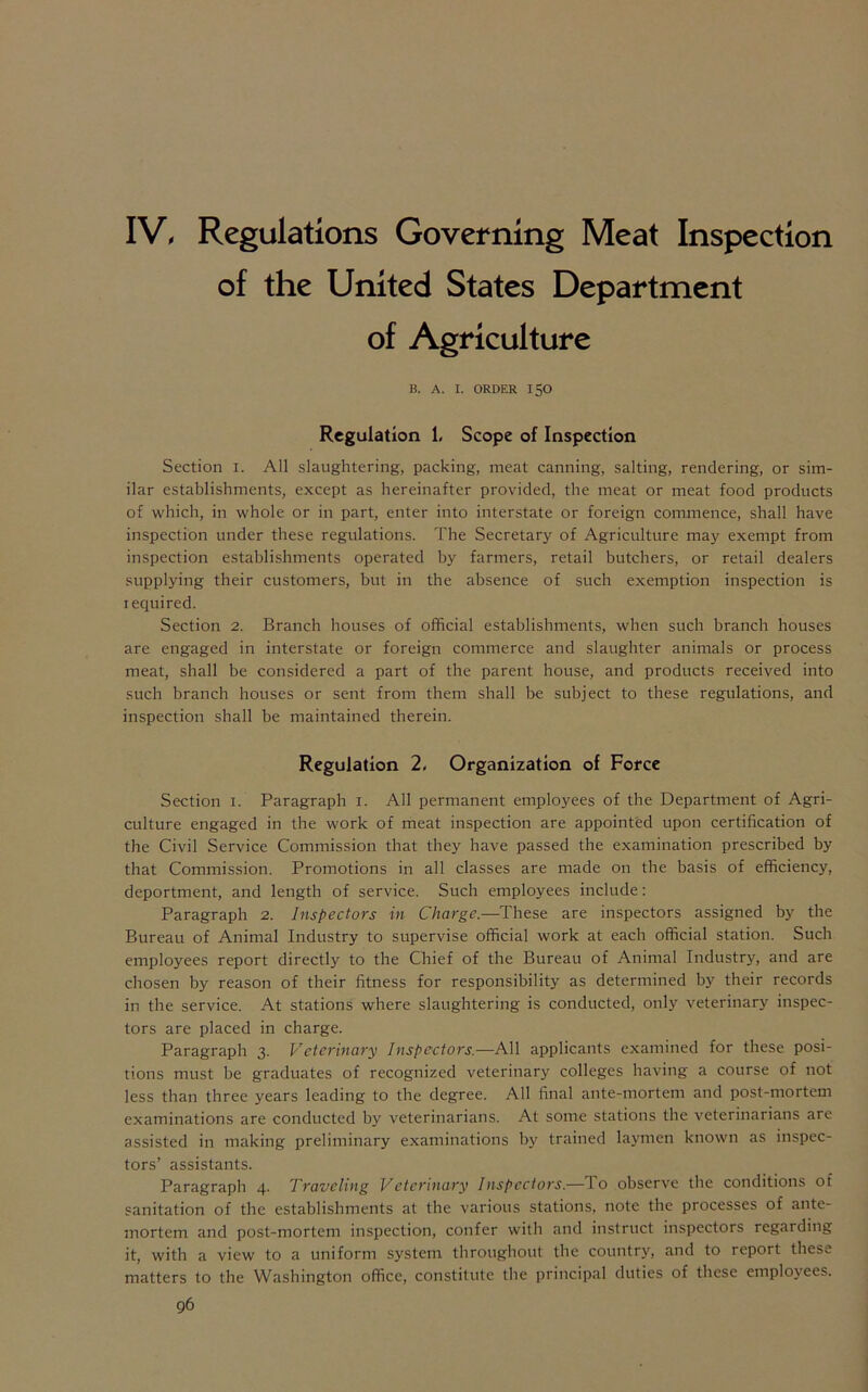 IV, Regulations Governing Meat Inspection of the United States Department of Agriculture B. A. I. ORDER ISO Regulation 1, Scope of Inspection Section I. All slaughtering, packing, meat canning, salting, rendering, or sim- ilar establishments, except as hereinafter provided, the meat or meat food products of which, in whole or in part, enter into interstate or foreign commence, shall have inspection under these regulations. The Secretary of Agriculture may exempt from inspection establishments operated by farmers, retail butchers, or retail dealers supplying their customers, but in the absence of such exemption inspection is required. Section 2. Branch houses of official establishments, when such branch houses are engaged in interstate or foreign commerce and slaughter animals or process meat, shall be considered a part of the parent house, and products received into such branch houses or sent from them shall be subject to these regulations, and inspection shall be maintained therein. Regulation 2, Organization of Force Section 1. Paragraph 1. All permanent employees of the Department of Agri- culture engaged in the work of meat inspection are appointed upon certification of the Civil Service Commission that they have passed the examination prescribed by that Commission. Promotions in all classes are made on the basis of efficiency, deportment, and length of service. Such employees include: Paragraph 2. Inspectors in Charge.—These are inspectors assigned by the Bureau of Animal Industry to supervise official work at each official station. Such employees report directly to the Chief of the Bureau of Animal Industry, and are chosen by reason of their fitness for responsibility as determined by their records in the service. At stations where slaughtering is conducted, only veterinary inspec- tors are placed in charge. Paragraph 3. Veterinary Inspectors— All applicants examined for these posi- tions must be graduates of recognized veterinary colleges having a course of not less than three years leading to the degree. All final ante-mortem and post-mortem examinations are conducted by veterinarians. At some stations the veterinarians are assisted in making preliminary examinations by trained laymen known as inspec- tors’ assistants. Paragraph 4. Traveling Veterinary Inspectors.— l o observe the conditions of sanitation of the establishments at the various stations, note the processes of ante- mortem and post-mortem inspection, confer with and instruct inspectors regaiding it, with a view to a uniform system throughout the country, and to report these matters to the Washington office, constitute the principal duties of these employees.