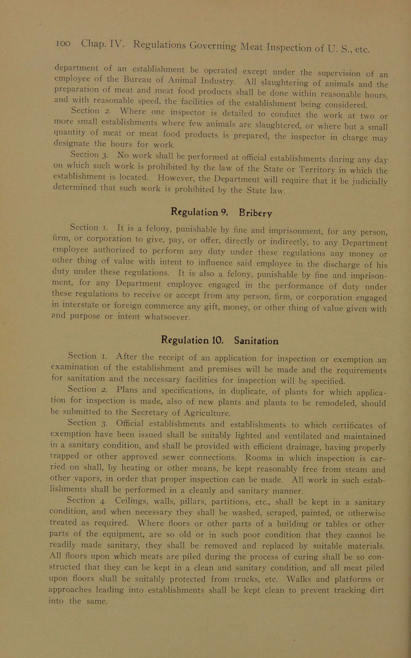 department of an establishment be operated except under the supervision of an employee of the Bureau of Animal Industry. All slaughtering of animals and the preparation of meat and meat food products shall be done within reasonable hours and with reasonable speed, the facilities of the establishment being considered. Section 2. Where one inspector is detailed to conduct the work at two or more small establishments where few animals are slaughtered, or where but a small quantity of meat or meat food products is prepared, the inspector in charge mav designate the hours for work. Section 3- No work shall be performed at official establishments during any day on which such work is prohibited by the law of the State or Territory in which the establishment is located. However, the Department will require that it be judicially determined that such work is prohibited by the State law. Regulation 9, Bribery Section i. It is a felony, punishable by fine and imprisonment, for any person, hrm, or corporation to give, pay, or offer, directly or indirectly, to any Department employee authorized to perform any duty under these regulations any money or other thing of value with intent to influence said employee in the discharge of his duty under these regulations. It is also a felony, punishable by fine and imprison- ment, for any Department employee engaged in the performance of duty under these regulations to receive or accept from any person, firm, or corporation engaged in interstate or foreign commerce any gift, money, or other thing of value given with and purpose or intent whatsoever. Regulation 10, Sanitation Section i. After the receipt of an application for inspection or exemption an examination of the establishment and premises will be made and the requirements for sanitation and the necessary facilities for inspection will be specified. Section 2. Plans and specifications, in duplicate, of plants for which applica- tion for inspection is made, also of new plants and plants to be remodeled, should be submitted to the Secretary of Agriculture. Section 3. Official establishments and establishments to which certificates of exemption have been issued shall be suitably lighted and ventilated and maintained in a sanitary condition, and shall be provided with efficient drainage, having properly trapped or other approved sewer connections. Rooms in which inspection is car- ried on shall, by heating or other means, be kept reasonably free from steam and other vapors, in order that proper inspection can be made. All work in such estab- lishments shall be performed in a cleanly and sanitary manner. Section 4. Ceilings, walls, pillars, partitions, etc., shall be kept in a sanitary condition, and when necessary they shall be washed, scraped, painted, or otherwise treated as required. Where floors or other parts of a building or tables or other parts of the equipment, are so old or in such poor condition that they cannot be readily made sanitary, they shall be removed and replaced by suitable materials. All floors upon which meats are piled during the process of curing shall be so con- structed that they can be kept in a clean and sanitary condition, and all meat piled upon floors shall be suitably protected from trucks, etc. Walks and platforms or approaches leading into establishments shall be kept clean to prevent tracking dirt into the same.