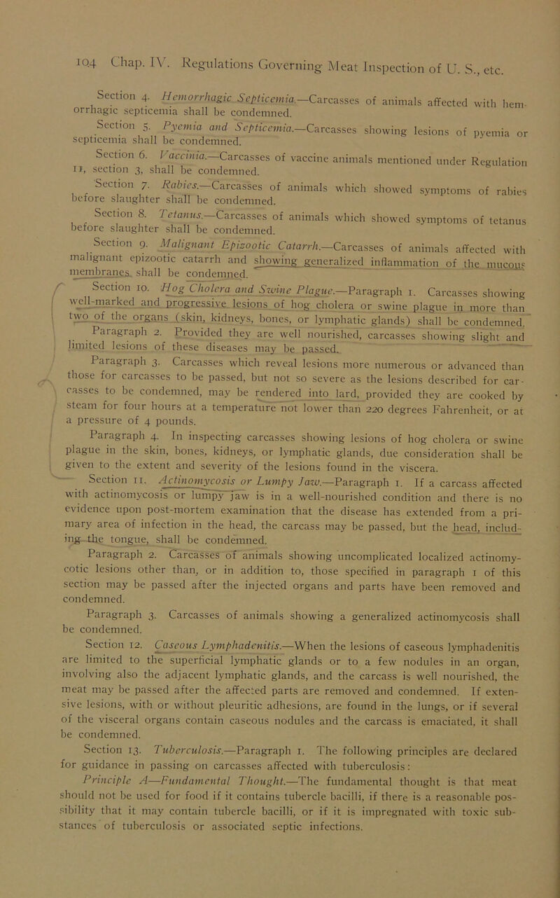 Section 4. Hemorrhagic Septicemia.—Carcasses of animals affected with hem- orrhagic septicemia shall be condemned. Section 5. Pyemia and Septicemia.—Carcasses showing lesions of pyemia or septicemia shall be condemned. Section 6. Vaccinia.—Carcasses of vaccine animals mentioned under Regulation if, section 3, shall be condemned. Section 7. Rabies— Carcasses of animals which showed symptoms of rabies before slaughter shall be condemned. Section 8. Tetanus.—Carcasses of animals which showed symptoms of tetanus before slaughter shall be condemned. Section 9. Malignant Epizootic Catarrh.—Carcasses of animals affected with malignant epizootic catarrh and showing generalized inflammation of the mu com membranes, shall be condemned. Section 10. Hog Cholera and Swine Plague.—Paragraph 1. Carcasses showing well-marked and progressive lesions of hog cholera or swine plague in more than two of the organs (skill, kidneys, bones, or lymphatic glands) shall be_ condemned. Paragraph 2. Provided they are well nourished, carcasses showing slight and limited lesions of these diseases may be passed. Paragraph 3. Carcasses which reveal lesions more numerous or advanced than those for carcasses to be passed, but not so severe as the lesions described for car- casses to be condemned, may be rendered into lard, provided they are cooked by steam for four hours at a temperature not lower than 220 degrees Fahrenheit, or at a pressure of 4 pounds. Paragraph 4. In inspecting carcasses showing lesions of hog cholera or swine plague in the skin, bones, kidneys, or lymphatic glands, due consideration shall be given to the extent and severity of the lesions found in the viscera. Section 11. Actinomycosis or Lumpy Jaw.—Paragraph 1. If a carcass affected with actinomycosis or lumpy jaw is in a well-nourished condition and there is no evidence upon post-mortem examination that the disease has extended from a pri- mary area of infection in the head, the carcass may be passed, but the head, includ- ing-thg tongue, shall be condemned. Paragraph 2. Carcasses of animals showing uncomplicated localized actinomy- cotic lesions other than, or in addition to, those specified in paragraph 1 of this section may be passed after the injected organs and parts have been removed and condemned. Paragraph 3. Carcasses of animals showing a generalized actinomycosis shall be condemned. Section 12. Caseous Lymphadenitis.—When the lesions of caseous lymphadenitis are limited to the superficial lymphatic glands or to a few nodules in an organ, involving also the adjacent lymphatic glands, and the carcass is well nourished, the meat may be passed after the affected parts are removed and condemned. If exten- sive lesions, with or without pleuritic adhesions, are found in the lungs, or if several of the visceral organs contain caseous nodules and the carcass is emaciated, it shall be condemned. Section 13. Tuberculosis.—Paragraph 1. The following principles are declared for guidance in passing on carcasses affected with tuberculosis: Principle A—Fundamental Thought.—The fundamental thought is that meat should not be used for food if it contains tubercle bacilli, if there is a reasonable pos- sibility that it may contain tubercle bacilli, or if it is impregnated with toxic sub- stances of tuberculosis or associated septic infections.