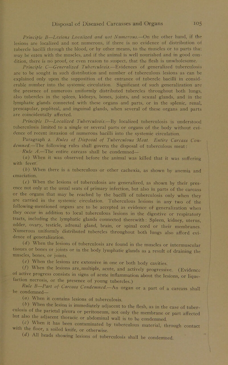 Principle B—Lesions Localized and not Numerous.—On the other hand, if the lesions are localized and not numerous, if there is no evidence of distribution of tubercle bacilli through the blood, or by other means, to the muscles or to parts that may be eaten with the muscles, and if the animal is well nourished and in good con- dition, there is no proof, or even reason to suspect, that the flesh is unwholesome. Principle C—Generalized Tuberculosis.—Evidences of generalized tuberculosis are to be sought in such distribution and number of tuberculous lesions as can be explained only upon tbe supposition of the entrance of tubercle bacilli in consid- erable number into tbe systemic circulation. Significant of such generalization are the presence of numerous uniformly distributed tubercles throughout both lungs, also tubercles in the spleen, kidneys, bones, joints, and sexual glands, and in the lymphatic glands connected with these organs and parts, or in the splenic, renal, prescapular, popliteal, and inguinal glands, when several of these organs and parts are coincidentally affected. Principle D—Localized Tuberculosis.—By localized tuberculosis is understood tuberculosis limited to a single or several parts or organs of the body without evi- dence of recent invasion of numerous bacilli into the systemic circulation. Paragraph 2. Rules of Disposal of Tuberculous Meat. Entire Carcass Con- demned.—The following rules shall govern the disposal of tuberculous meat: Rule A.—The entire carcass shall be condemned— (a) When it was observed before the animal was killed that it was suffering with fever. (£>) When there is a tuberculous or other cachexia, as shown by anemia and emaciation. (c) When the lesions of tuberculosis are generalized, as shown by their pres- ence not only at the usual seats of primary infection, but also in parts of the carcass or the organs that may be reached by tbe bacilli of tuberculosis only when they are carried in the systemic circulation. Tuberculous lesions in any two of the following-mentioned organs are to be accepted as evidence of generalization when they occur in addition to local tuberculous lesions in the digestive or respiratory tracts, including the lymphatic glands connected therewith : Spleen, kidney, uterus, udder, ovary, testicle, adrenal gland, brain, or spinal cord or their membranes. Numerous uniformly distributed tubercles throughout both lungs also afford evi- dence of generalization. (d) When the lesions of tuberculosis are found in the muscles or intermuscular tissues or bones or joints or in the body lymphatic glands as a result of draining the muscles, bones, or joints. (e) When the lesions are extensive in one or both body cavities. (f) When the lesions are.multiple, acute, and actively progressive. (Evidence, of active progress consists in signs of acute inflammation about tbe lesions, or lique- faction necrosis, or the presence of young tubercles.) Rule B—Part of Carcass Condemned.—An organ or a part of a carcass shall be condemned— (a) When it contains lesions of tuberculosis. (b) When the lesion is immediately adjacent to the flesh, as in the case of tuber- cu osis of the parietal pleura or peritoneum, not only the membrane or part affected nit also the adjacent thoracic or abdominal wall is to be condemned. (0 When it has been contaminated by tuberculous material, through contact with the floor, a soiled knife, or otherwise. (d) All heads showing lesions of tuberculosis shall be condemned.