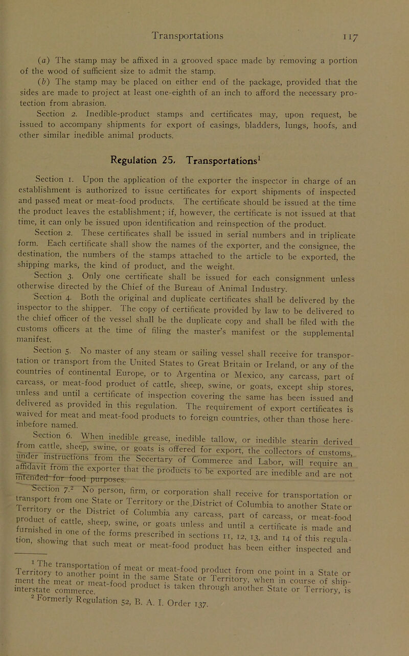 (a) The stamp may be affixed in a grooved space made by removing a portion of the wood of sufficient size to admit the stamp. (b) The stamp may be placed on either end of the package, provided that the sides are made to project at least one-eighth of an inch to afford the necessary pro- tection from abrasion. Section 2. Inedible-product stamps and certificates may, upon request, be issued to accompany shipments for export of casings, bladders, lungs, hoofs, and other similar inedible animal products. Regulation 25, Transportations1 Section 1. Upon the application of the exporter the inspector in charge of an establishment is authorized to issue certificates for export shipments of inspected and passed meat or meat-food products. The certificate should be issued at the time the product leaves the establishment; if, however, the certificate is not issued at that time, it can only be issued upon identification and reinspection of the product. Section 2. These certificates shall be issued in serial numbers and in triplicate form. Each certificate shall show the names of the exporter, and the consignee, the destination, the numbers of the stamps attached to the article to be exported, the shipping marks, the kind of product, and the weight. Section 3. Only one certificate shall be issued for each consignment unless otherwise directed by the Chief of the Bureau of Animal Industry. Section 4. Both the original and duplicate certificates shall be delivered by the inspector to the shipper. The copy of certificate provided by law to be delivered to the chief officer of the vessel shall be the duplicate copy and shall be filed with the customs officers at the time of filing the master’s manifest or the supplemental manifest. Section 5. No master of any steam or sailing vessel shall receive for transpor- tation or transport from the United States to Great Britain or Ireland, or any of the countries of continental Europe, or to Argentina or Mexico, any carcass, part of carcass, or meat-food product of cattle, sheep, swine, or goats, except ship stores, unless and until a certificate of inspection covering the same has been issued and delivered as provided in this regulation. The requirement of export certificates is waive or meat and meat-food products to foreign countries, other than those here- inbefore named. fm SeCtT 6,' WhCn ined'ble grease> inedible tallow, or inedible stearin derived from cattle, sheep, swine, or goats is offered for export, the collectors of customs und^r instructions from the Secertary of Commerce and Labor, will require an affi^vit from the exporter that the products to be exported are inedible and are not liueiTdecUfor food purposes. Section 7.2 No person, firm, or corporation shall receive for transportation or transport from one State or Territory or the District of Columbia to JoZ tZ Z zict of Columbia any carcass> Lulled in one of ^ VSWme’ ^ ^ ^ ^ * Certificate is ™de and tion showing- til .f0rmS Prescnbed m sections 11, 12,13, and 14 of this regula- ’ g SUCh meat or meat-food product has been either inspected and Territory to anothw'poin/i'nP%duc^ from one Point in a State or ment the meat or meat-food n rod nr ft ?^te ?,r 1 er[ltory. when in course of ship- interstate commerce. et ls ta<en through another. State or Terriory, is