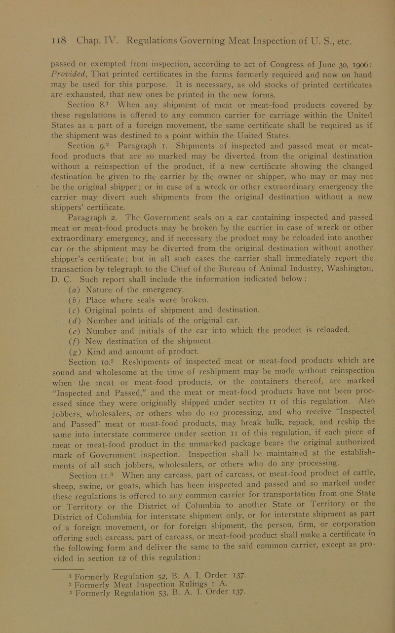 passed or exempted from inspection, according to act of Congress of June 30, 1906: Provided, That printed certificates in the forms formerly required and now on hand may be used for this purpose. It is necessary, as old stocks of printed certificates are exhausted, that new ones be printed in the new forms. Section 8.1 When any shipment of meat or meat-food products covered by these regulations is offered to any common carrier for carriage within the United States as a part of a foreign movement, the same certificate shall be required as if the shipment was destined to a point within the United States. Section g.'2 Paragraph 1. Shipments of inspected and passed meat or meat- food products that are so marked may be diverted from the original destination without a reinspection of the product, if a new certificate showing the changed destination be given to the carrier by the owner or shipper, who may or may not be the original shipper; or in case of a wreck or other extraordinary emergency the carrier may divert such shipments from the original destination without a new shippers’ certificate. Paragraph 2. The Government seals on a car containing inspected and passed meat or meat-food products may be broken by the carrier in case of wreck or other extraordinary emergency, and if necessary the product may be reloaded into another car or the shipment may be diverted from the original destination without another shipper’s certificate; but in all such cases the carrier shall immediately report the transaction by telegraph to the Chief of the Bureau of Animal Industry, Washington, D. C. Such report shall include the information indicated below: (a) Nature of the emergency. (b) Place where seals were broken. (c) Original points of shipment and destination. (d) Number and initials of the original car. (e) Number and initials of the car into which the product is reloaded. (f) New destination of the shipment. (g) Kind and amount of product. Section 10.2 Reshipments of inspected meat or meat-food products which are sound and wholesome at the time of reshipment may be made without reinspection when the meat or meat-food products, or the containers thereof, are marked “Inspected and Passed,” and the meat or meat-food products have not been proc- essed since they were originally shipped under section 11 of this regulation. Also jobbers, wholesalers, or others who do no processing, and who receive Inspected and Passed” meat or meat-food products, may break bulk, repack, and reship the same into interstate commerce under section 11 of this regulation, if each piece of meat or meat-food product in the unmarked package bears the original authorized mark of Government inspection. Inspection shall be maintained at the establish- ments of all such jobbers, wholesalers, or others who do any processing. Section 11.3 When any carcass, part of carcass, or meat-food product of cattle, sheep, swine, or goats, whicli has been inspected and passed and so marked under these regulations is offered to any common carrier for transportation from one State or Territory or the District of Columbia to another State or 1 erritory 01 the District of Columbia for interstate shipment only, or for interstate shipment as part of a foreign movement, or for foreign shipment, the person, firm, or corporation offering such carcass, part of carcass, or meat-food product shall make a certificate m the following form and deliver the same to the said common carrier, except as pro- vided in section 12 of this regulation: 1 Formerly Regulation 52, B. A. I. Order 137. 2 Formerly Meat Inspection Rulings 1 A.