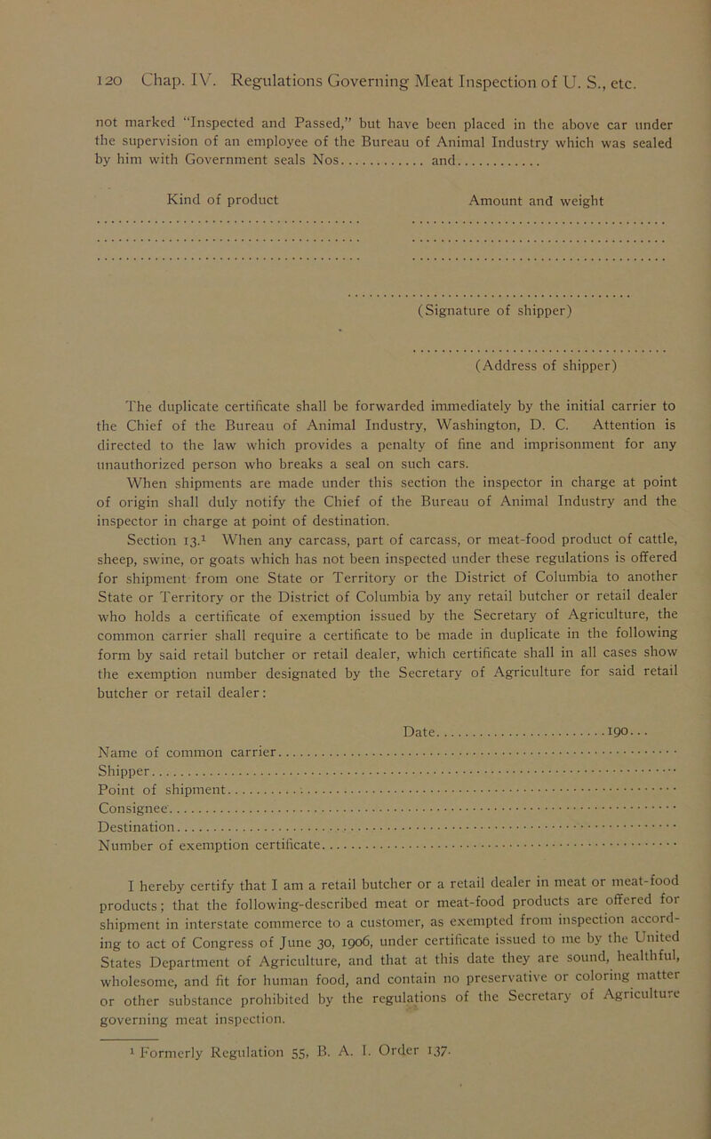 not marked Inspected and Passed,” but have been placed in the above car under the supervision of an employee of the Bureau of Animal Industry which was sealed by him with Government seals Nos and Kind of product Amount and weight (Signature of shipper) (Address of shipper) The duplicate certificate shall be forwarded immediately by the initial carrier to the Chief of the Bureau of Animal Industry, Washington, D. C. Attention is directed to the law which provides a penalty of fine and imprisonment for any unauthorized person who breaks a seal on such cars. When shipments are made under this section the inspector in charge at point of origin shall duly notify the Chief of the Bureau of Animal Industry and the inspector in charge at point of destination. Section 13.1 When any carcass, part of carcass, or meat-food product of cattle, sheep, swine, or goats which has not been inspected under these regulations is offered for shipment from one State or Territory or the District of Columbia to another State or Territory or the District of Columbia by any retail butcher or retail dealer who holds a certificate of exemption issued by the Secretary of Agriculture, the common carrier shall require a certificate to be made in duplicate in the following form by said retail butcher or retail dealer, which certificate shall in all cases show the exemption number designated by the Secretary of Agriculture for said retail butcher or retail dealer: Date 190... Name of common carrier Shipper Point of shipment Consignee Destination Number of exemption certificate I hereby certify that I am a retail butcher or a retail dealer in meat or meat-food products; that the following-described meat or meat-food products are offered for shipment in interstate commerce to a customer, as exempted from inspection accord- ing to act of Congress of June 30, 1906, under certificate issued to me by the United States Department of Agriculture, and that at this date they are sound, healthful, wholesome, and fit for human food, and contain no preservative or coloring matter or other substance prohibited by the regulations of the Secretary of Agriculture governing meat inspection.