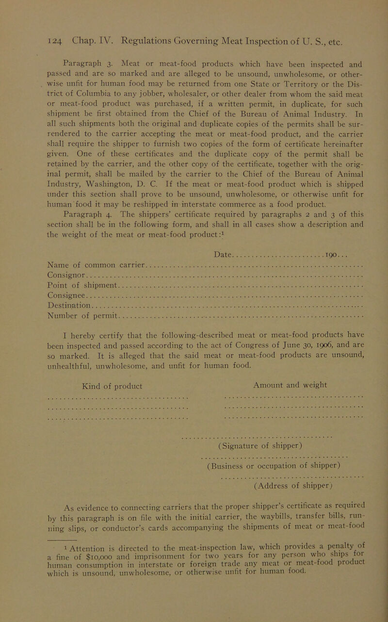 Paragraph 3. Meat or meat-food products which have been inspected and passed and are so marked and are alleged to be unsound, unwholesome, or other- wise unfit for human food may be returned from one State or Territory or the Dis- trict of Columbia to any jobber, wholesaler, or other dealer from whom the said meat or meat-food product was purchased, if a written permit, in duplicate, for such shipment be first obtained from the Chief of the Bureau of Animal Industry. In all such shipments both the original and duplicate copies of the permits shall be sur- rendered to the carrier accepting the meat or meat-food product, and the carrier shall require the shipper to furnish two copies of the form of certificate hereinafter given. One of these certificates and the duplicate copy of the permit shall be retained by the carrier, and the other copy of the certificate, together with the orig- inal permit, shall be mailed by the carrier to the Chief of the Bureau of Animal Industry, Washington, D. C. If the meat or meat-food product which is shipped under this section shall prove to be unsound, unwholesome, or otherwise unfit for human food it may be reshipped in interstate commerce as a food product. Paragraph 4. The shippers’ certificate required by paragraphs 2 and 3 of this section shall be in the following form, and shall in all cases show a description and the weight of the meat or meat-food product A Date 190... Name of common carrier Consignor Point of shipment Consignee Destination Number of permit I hereby certify that the following-described meat or meat-food products have been inspected and passed according to the act of Congress of June 30, 1906, and are so marked. It is alleged that the said meat or meat-food products are unsound, unhealthful, unwholesome, and unfit for human food. Kind of product Amount and weight (Signature of shipper) (Business or occupation of shipper) (Address of shipper) As evidence to connecting carriers that the proper shipper’s certificate as required by this paragraph is on file with the initial carrier, the waybills, transfer bills, run- ning slips, or conductor’s cards accompanying the shipments of meat or meat-food 1 Attention is directed to the meat-inspection law, which provides a penalty of a fine of $10,000 and imprisonment for two years for any person who ships for human consumption in interstate or foreign trade any meat or meat-food product which is unsound, unwholesome, or otherwise unfit for human food.