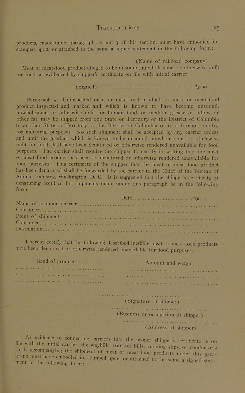 products, made under paragraphs 2 and 3 of this section, must have embodied in, stamped upon, or attached to the same a signed statement in the following form: (Name of railroad company) Meat or meat-food product alleged to be unsound, unwholesome, or otherwise unfit for food, as evidenced by shipper’s certificate on file with initial carrier. (Signed) Agent. Paragraph 5. Uninspected meat or meat-food product, or meat or meat-food product inspected and marked and which is known to have become unsound, unwholesome, or otherwise unfit for human food, or inedible grease or tallow or other fat, may be shipped from one State or Territory or the District of Columbia to another State or Territory or the District of Columbia or to a foreign country for industrial purposes. No such shipment shall be accepted by any carrier unless and until the product which is known to be unsound, unwholesome, or otherwise unfit for food shall have been denatured or otherwise rendered unavailable for food purposes. The carrier shall require the shipper to certify in writing that the meat or meat-food product has been so denatured or otherwise rendered unavailable for food purposes. This certificate of the shipper that the meat or meat-food product has been denatured shall be forwarded by the carrier to the Chief of the Bureau of Animal Industry, Washington, D. C. It is suggested that the shipper’s certificate of denaturing required for shipments made under this paragraph be in the following form: Date 190... Name of common carrier Consignor Point of shipment Consignee Destination I hereby certify that the following-described inedible meat or meat-food products have been denatured or otherwise rendered unavailable for food purposes. Kind of product Amount and weight (Signature of shipper) (Business or occupation of shipper) (Address of shipper) file TTT. l,° ,miccle carriers tlM* tlic proper shipper's certificate is or, e T con bUls' slips, or conductor's cards accompanying the shipment of meat or meat-food products tinder this para- s,ampe<l—-*» —■—-t