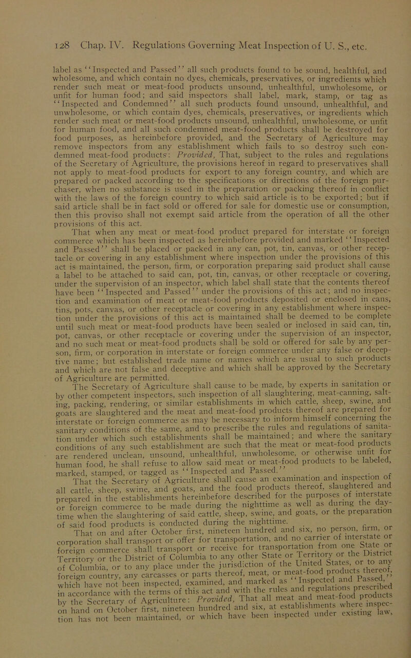 label as “Inspected and Passed” all such products found to be sound, healthful, and wholesome, and which contain no dyes, chemicals, preservatives, or ingredients which render such meat or meat-food products unsound, unhealthful, unwholesome, or unfit for human food; and said inspectors shall label, mark, stamp, or tag as “Inspected and Condemned” all such products found unsound, unhealthful, and unwholesome, or which contain dyes, chemicals, preservatives, or ingredients which render such meat or meat-food products unsound, unhealthful, unwholesome, or unfit for human food, and all such condemned meat-food products shall be destroyed for food purposes, as hereinbefore provided, and the Secretary of Agriculture may remove inspectors from any establishment which fails to so destroy such con- demned meat-food products: Provided, That, subject to the rules and regulations of the Secretary of Agriculture, the provisions hereof in regard to preservatives shall not apply to meat-food products for export to any foreign country, and which are prepared or packed according to the specifications or directions of the foreign pur- chaser, when no substance is used in the preparation or packing thereof in conflict with the laws of the foreign country to which said article is to be exported; but if said article shall be in fact sold or offered for sale for domestic use or consumption, then this proviso shall not exempt said article from the operation of all the other provisions of this act. That when any meat or meat-food product prepared for interstate or foreign commerce which has been inspected as hereinbefore provided and marked “Inspected and Passed” shall be placed or packed in any can, pot, tin, canvas, or other recep- tacle or covering in any establishment where inspection under the provisions of this act is maintained, the person, firm, or corporation preparing said product shall cause a label to be attached to said can, pot, tin, canvas, or other receptacle or covering, under the supervision of an inspector, which label shall state that the contents thereof have been “Inspected and Passed” under the provisions of this act; and no inspec- tion and examination of meat or meat-food products deposited or enclosed in cans, tins, pots, canvas, or other receptacle or covering in any establishment where inspec- tion under the provisions of this act is maintained shall be deemed to be complete until such meat or meat-food products have been sealed or inclosed in said can, tin, pot, canvas, or other receptacle or covering under the supervision of an inspector, and no such meat or meat-food products shall be sold or offered for sale by any per- son, firm, or corporation in interstate or foreign commerce under any false or decep- tive name; but established trade name or names which are usual to such products and which are not false and deceptive and which shall be approved by the Secretary of Agriculture are permitted. The Secretary of Agriculture shall cause to be made, by experts m sanitation or by other competent inspectors, such inspection of all slaughtering, meat-canning, salt- ing packing, rendering, or similar establishments in which cattle, sheep, swine, and goats are slaughtered and the meat and meat-food products thereof are prepared for interstate or foreign commerce as may be necessary to inform himself concerning the sanitary conditions of the same, and to prescribe the rules and regulations of sanita- tion under which such establishments shall be maintained; and where the sanitary conditions of any such establishment are such that the meat or meat-food products are rendered unclean, unsound, unhealthful, unwholesome, or otherwise unfit for human food, he shall refuse to allow said meat or meat-food products to be labeled, marked, stamped, or tagged as “ Inspected and Passed. . . f That the Secretary of Agriculture shall cause an examination and inspection ot all cattle, sheep, swine, and goats, and the food products thereof, slaughtered and prepared in the establishments hereinbefore described for the purposes of interstate or foreign commerce to be made during the nighttime as well as during the day- time when the slaughtering of said cattle, sheep, swine, and goats, or the preparation of said food products is conducted during the nighttime. That on and after October first, nineteen hundred and six, no person, firm or corporation shall transport or offer for transportation, and no carrier of inte*stat® foreign commerce shall transport or receive for transportation from one State or TerTory or the District of Columbia to any other State .or Territory 01; the District of Columbia, or to any place under the jurisdiction of the United States, e f