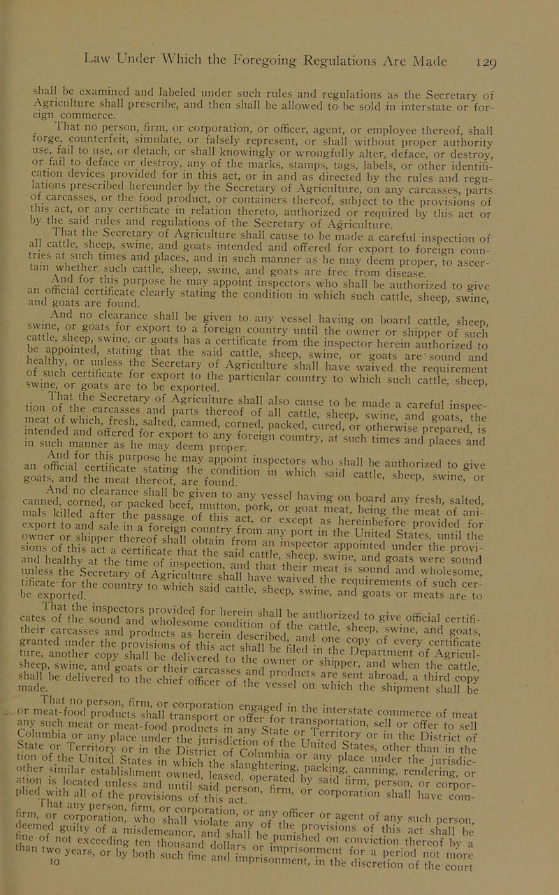 shall be examined and labeled under such rules and regulations as the Secretary of Agriculture shall prescribe, and then shall be allowed to be sold in interstate or for- eign commerce. That no person, firm, or corporation, or officer, agent, or employee thereof, shall toige, counterfeit, simulate, or falsely represent, or shall without proper authority use, fail to use, or detach, or shall knowingly or wrongfully alter, deface, or destroy, or fail to deface or destroy, any of the marks, stamps, tags, labels, or other identifi- cation devices provided for in this act, or in and as directed by the rules and regu- lations prescribed hereunder by the Secretary of Agriculture, on any carcasses, parts ot carcasses, or the food product, or containers thereof, subject to the provisions of tins act, or any certificate in relation thereto, authorized or required by this act or by the said rules and regulations of the Secretary of Agriculture. • 11 ^ Secretary of Agriculture shall cause to be made a careful inspection of a 1 cattle, sheep, swine, and goats intended and ofifered for export to forei°m coun- tries at such times and places, and in such manner as he may deem proper, to ascer- tain whether such cattle, sheep, swine, and goats are free from disease _n Fffi'PurP°se,he may appoint inspectors who shall be authorized to give S, Sd y S,ag th' COndition in »hid’ stld' sheep, swine, And no clearance shall be given to any vessel having on board cattle sheen U goats for exP°rt to a foreign country until the owner or shipper of such c tie, sheep, swine, or goats has a certificate from the inspector herein authorized to be appointed stating that the said cattle, sheep, swine, or goats are’sound and oTS’ Secretary °f Agriculture shall have waived the requirement of such ceitificate for export to the particular country to which such cattle sheen swine, or goats are to be exported ’ P’ finn Secretary °; Agriculture shall also cause to be made a careful inspec- ot “ to.MrS.ra the unless the Secretary of Agriculture shall t.nF K ,nifat ,s s9und and wholesome, ■ificate for the countrytowhicla sa'd cattle ,f,e^'Vs -' rT'remCIS of such cer- be exported.  ‘ ’ eep’ sw,ne> ar|d goats or meats are to caJof,Lhek3ct°„rd \r “iru,o «*«.■<*««- their carcasses and products as herein described K C,att e’ slleep> |wine, and goats, granted under the provisions of this act shall be^lernPY °f every certificate hire, another copy shall be delivered to the ed n,t.'le Department of Agricul- sheep, swine, and goats or their carcasses and nrnT A' sh,pper’ alld when the cattle, shall be delivered to the chief officer nf Hip ^ !1C s are.sent abroad, a third copy made. Ct 0ttxei of the vessel on which the shipment shall be or xgfc„dr*****comm™■«»« any such meat or meat-food prod?, c[s ffi any State o?T°rt?tl0n’ “l1 °r offei' to sell Columbia or any place under the jurisdiction nfiLrifi'c'7 °r 111 the District of State or I erritory or in the District of Columbia n?Inited States, other than in the Hon of the United States in which the laud e l A place under the jurisdic- o her similar establishment owned lemsed ,a (?'a ^l Ck,,A;A'a,ln,n^ rendering, or a 1011 is ocated unless and until said person firm Y Sa'd lirm.’ Person, or corpor- phed with all of the provisions of this act °f COrporat,on sha11 have com- Jjrm, of corporation! ‘who ThalTvS le\ny or a8cilt of any such person, ,han ,w-—- * s 10