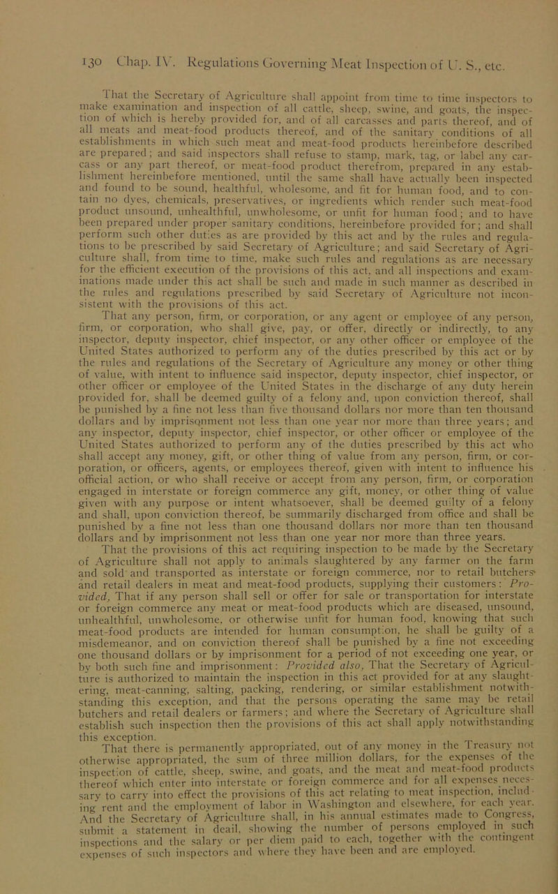 i hat the Secretary of Agriculture shall appoint from time to time inspectors to make examination and inspection of all cattle, sheep, swine, and goats, the inspec- tion of which is hereby provided for, and of all carcasses and parts thereof, and of all meats and meat-food products thereof, and of the sanitary conditions of all establishments in which such meat and meat-food products hereinbefore described are prepared; and said inspectors shall refuse to stamp, mark, tag, or label any car- cass or any part thereof, or meat-food product therefrom, prepared in any estab- lishment hereinbefore mentioned, until the same shall have actually been inspected and found to be sound, healthful, wholesome, and fit for human food, and to con- tain no dyes, chemicals, preservatives, or ingredients which render such meat-food product unsound, unhealthful, unwholesome, or unfit for human food; and to have been prepared under proper sanitary conditions, hereinbefore provided for; and shall perform such other duties as are provided by this act and by the rules and regula- tions to be prescribed by said Secretary of Agriculture; and said Secretary of Agri- culture shall, from time to time, make such rules and regulations as are necessary for the efficient execution of the provisions of this act, and all inspections and exam- inations made under this act shall be such and made in such manner as described in the rules and regulations prescribed by said Secretary of Agriculture not incon- sistent with the provisions of this act. That any person, firm, or corporation, or any agent or employee of any person, firm, or corporation, who shall give, pay, or offer, directly or indirectly, to any inspector, deputy inspector, chief inspector, or any other officer or employee of the United States authorized to perform any of the duties prescribed by this act or by the rules and regulations of the Secretary of Agriculture any money or other thing of value, with intent to influence said inspector, deputy inspector, chief inspector, or other officer or employee of the United States in the discharge of any duty herein provided for, shall be deemed guilty of a felony and, upon conviction thereof, shall be punished by a fine not less than five thousand dollars nor more than ten thousand dollars and by imprisqnment not less than one year nor more than three years; and any inspector, deputy inspector, chief inspector, or other officer or employee of the United States authorized to perform any of the duties prescribed by this act who shall accept any money, gift, or other thing of value from any person, firm, or cor- poration, or officers, agents, or employees thereof, given with intent to influence his official action, or who shall receive or accept from any person, firm, or corporation engaged in interstate or foreign commerce any gift, money, or other thing of value given with any purpose or intent whatsoever, shall be deemed guilty of a felony and shall, upon conviction thereof, be summarily discharged from office and shall be punished by a fine not less than one thousand dollars nor more than ten thousand dollars and by imprisonment not less than one year nor more than three years. That the provisions of this act requiring inspection to be made by the Secretary of Agriculture shall not apply to animals slaughtered by any farmer on the farm and sold and transported as interstate or foreign commerce, nor to retail butchers' and retail dealers in meat and meat-food products, supplying their customers: Pro- vided, That if any person shall sell or offer for sale or transportation for interstate or foreign commerce any meat or meat-food products which are diseased, unsound, unhealthful, unwholesome, or otherwise unfit for human food, knowing that such meat-food products are intended for human consumption, he shall be guilty of a misdemeanor, and on conviction thereof shall be punished by a fine not exceeding- one thousand dollars or by imprisonment for a period of not exceeding one year, or by both such fine and imprisonment: Provided also, That the Secretary of Agricul- ture is authorized to maintain the inspection in this act provided for at any slaught- ering, meat-canning, salting, packing, rendering, or similar establishment notwith- standing this exception, and that the persons operating the same may be retail butchers and retail dealers or farmers; and where the Secretary of Agriculture shall establish such inspection then the provisions of this act shall apply notwithstanding this exception. . That there is permanently appropriated, out of any money m the Treasury not otherwise appropriated, the sum of three million dollars, for the expenses of the inspection of cattle, sheep, swine, and goats, and the meat and meat-food products thereof which enter into interstate or foreign commerce and for all expenses neces- sary to carry into effect the provisions of this act relating to meat inspection, includ ing rent and the employment of labor in Washington and elsewhere, for each year. And the Secretary of Agriculture shall, in his annual estimates made to Congress, submit a statement in deail, showing the number of persons employed in such inspections and the salary or per diem paid to each, together with the contingent expenses of such inspectors and where they have been and are employed.