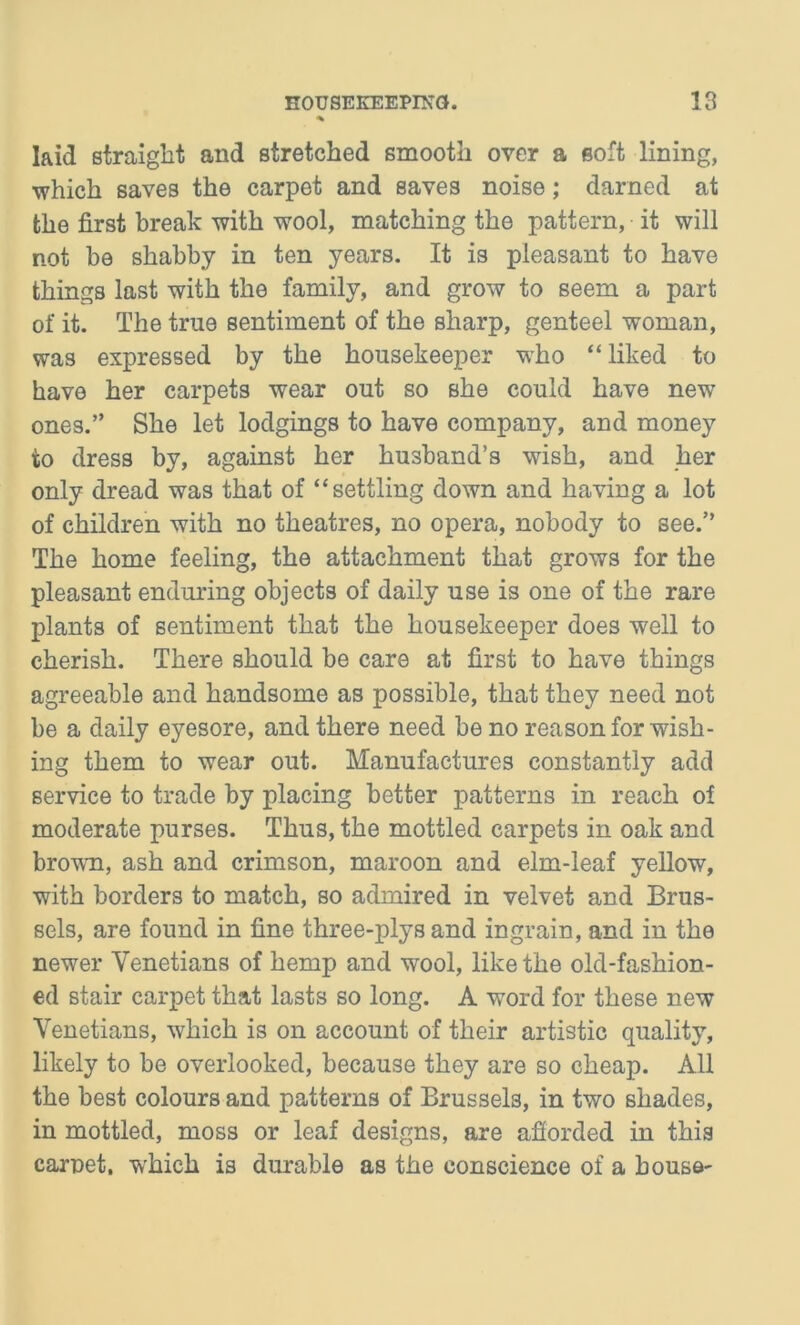 laid straight and stretched smooth over a soft lining, which saves the carpet and saves noise; darned at the first break with wool, matching the pattern, it will not be shabby in ten years. It is pleasant to have things last with the family, and grow to seem a part of it. The true sentiment of the sharp, genteel woman, was expressed by the housekeeper who “liked to have her carpets wear out so she could have new ones.” She let lodgings to have company, and money to dress by, against her husband’s wish, and her only dread was that of “settling down and having a lot of children with no theatres, no opera, nobody to see.” The home feeling, the attachment that grows for the pleasant enduring objects of daily use is one of the rare plants of sentiment that the housekeeper does well to cherish. There should be care at first to have things agreeable and handsome as possible, that they need not be a daily eyesore, and there need be no reason for wish- ing them to wear out. Manufactures constantly add service to trade by placing better patterns in reach of moderate purses. Thus, the mottled carpets in oak and brown, ash and crimson, maroon and elm-leaf yellow, with borders to match, so admired in velvet and Brus- sels, are found in fine three-plys and ingrain, and in the newer Venetians of hemp and wool, like the old-fashion- ed stair carpet that lasts so long. A word for these new Venetians, which is on account of their artistic quality, likely to be overlooked, because they are so cheap. All the best colours and patterns of Brussels, in two shades, in mottled, moss or leaf designs, are afforded in this carnet, which is durable as the conscience of a bouse-