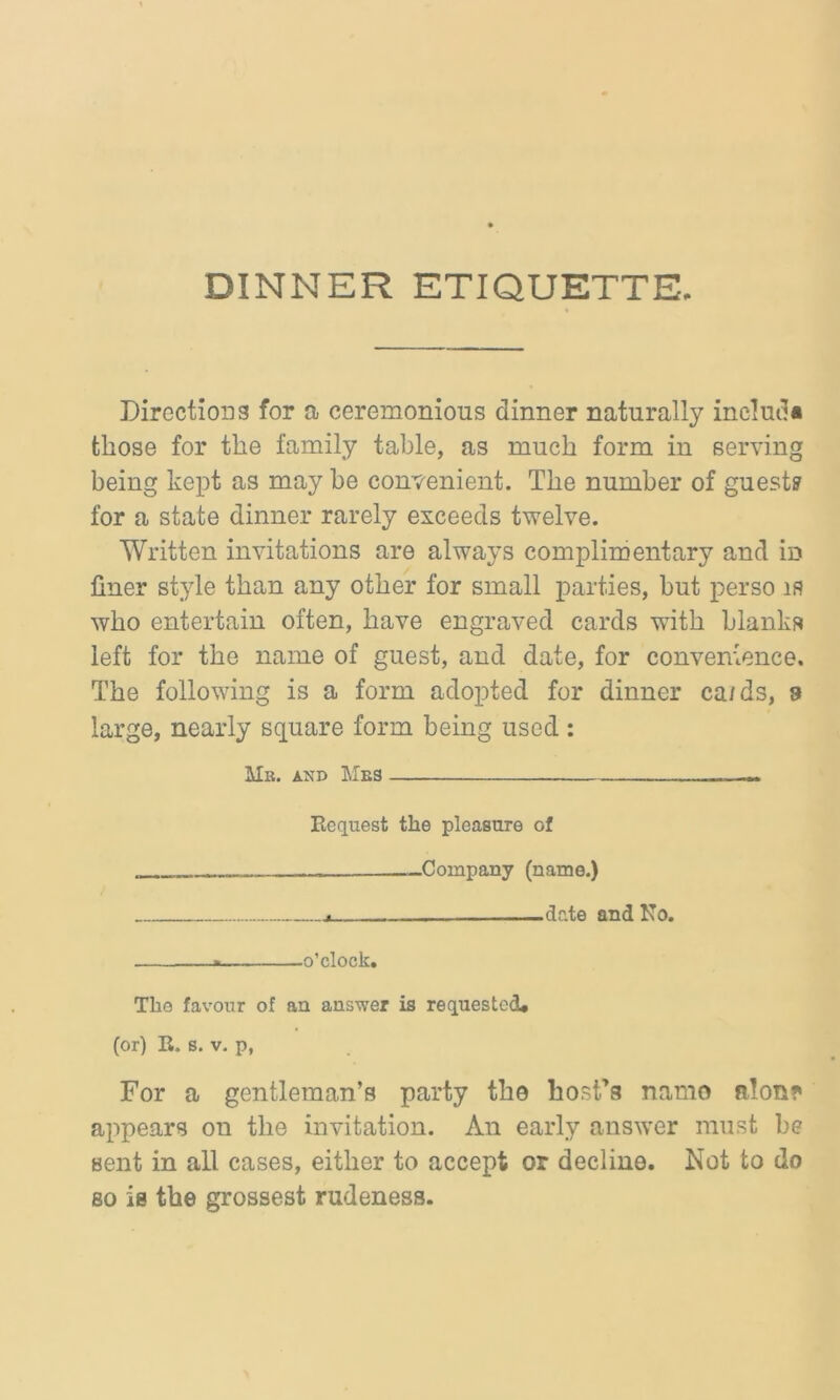 DINNER ETIQUETTE. Directions for a ceremonious dinner naturally ineluda those for the family table, as much form in serving being kept as may be convenient. The number of guest? for a state dinner rarely exceeds twelve. Written invitations are always complimentary and in finer style than any other for small parties, but perso is who entertain often, have engraved cards with blanks left for the name of guest, and date, for convenience. The following is a form adopted for dinner ca/ds, a large, nearly square form being used : Mb. and Mbs .... -- Request the pleasure of . —Company (name.) date and No. * o’clock. The favour of an answer is requested, (or) R. s. v. p, For a gentleman’s party the host’s namo filon* appears on the invitation. An early answer must be sent in all cases, either to accept or decline. Not to do so is the grossest rudeness.