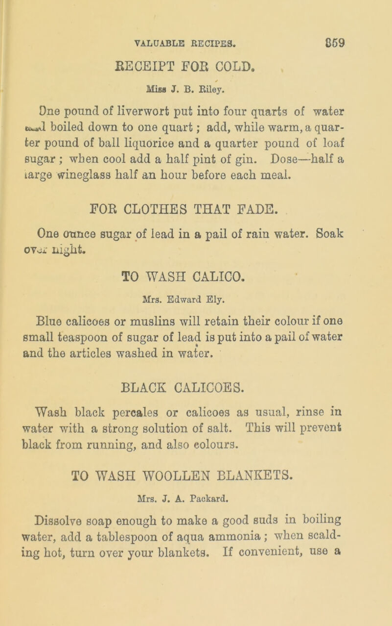 RECEIPT FOR COLD. Miss J. B. Riley. One pound of liverwort put into four quarts of water boiled down to one quart; add, while warm, a quar- ter pound of ball liquorice and a quarter pound of loaf sugar ; when cool add a half pint of gin. Dose—half a targe wineglass half an hour before each meal. FOR CLOTHES THAT FADE. One ounce sugar of lead in a pail of rain water. Soak ovox night. TO WASH CALICO. Mrs. Edward Ely. Blue calicoes or muslins will retain their colour if one small teaspoon of sugar of lead is put into a pail of water and the articles washed in water. BLACK CALICOES. Wash black percales or calicoes as usual, rinse in water with a strong solution of salt. This will prevent black from running, and also colours. TO WASH WOOLLEN BLANKETS. Mrs. J. A. Packard. Dissolve soap enough to make a good suds in boiling water, add a tablespoon of aqua ammonia ; when scald- ing hot, turn over your blankets. If convenient, use a