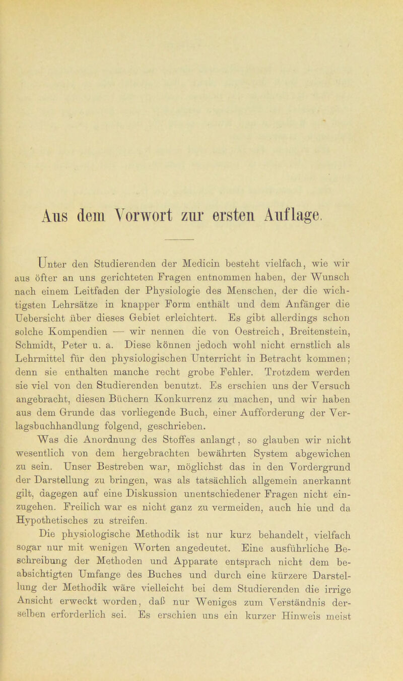 Aus dem Vorwort zur ersten Anfluge, Unter den Studierenden der Medicin besteht vielfach, wie wir aus öfter an uns gerichteten Fragen entnommen haben, der Wunsch nach einem Leitfaden der Physiologie des Menschen, der die wich- tigsten Lehrsätze in knapper Form enthält und dem Anfänger die Uebersicht über dieses Gebiet erleichtei-t. Es gibt allerdings schon solche Kompendien ■— wir nennen die von Oestreich, Breitenstein, Schmidt, Peter u. a. Diese können jedoch wohl nicht ernstlich als Lehrmittel für den physiologischen Unterricht in Betracht kommen; denn sie enthalten manche recht grobe Fehler. Trotzdem werden sie viel von den Studierenden benutzt. Es erschien uns der Versuch angebracht, diesen Büchern Konkurrenz zu machen, und wir haben aus dem Grunde das vorliegende Buch, einer Aufforderung der Ver- lagsbuchhandlung folgend, geschrieben. Was die Anordnung des Stoffes anlangt, so glauben wir nicht wesentlich von dem hergebrachten bewährten System abgewichen zu sein. Unser Bestreben war, möglichst das in den Vordergrund der Darstellung zu bringen, was als tatsächlich allgemein anerkannt gilt, dagegen auf eine Diskussion unentschiedener Fragen nicht ein- zugehen. Freilich war es nicht ganz zu vermeiden, auch hie und da Hypothetisches zu streifen. Die physiologische Methodik ist nur kurz behandelt, vielfach sogar nur mit wenigen Worten angedeutet. Eine ausführliche Be- schreibung der Methoden und Apparate entsprach nicht dem be- absichtigten Umfange des Buches und durch eine kürzere Darstel- lung der Methodik wäre vielleicht hei dem Studierenden die irrige Ansicht erweckt worden, daß nur Weniges zum Verständnis der- selben erforderlich sei. Es erschien uns ein kurzer Hinweis meist