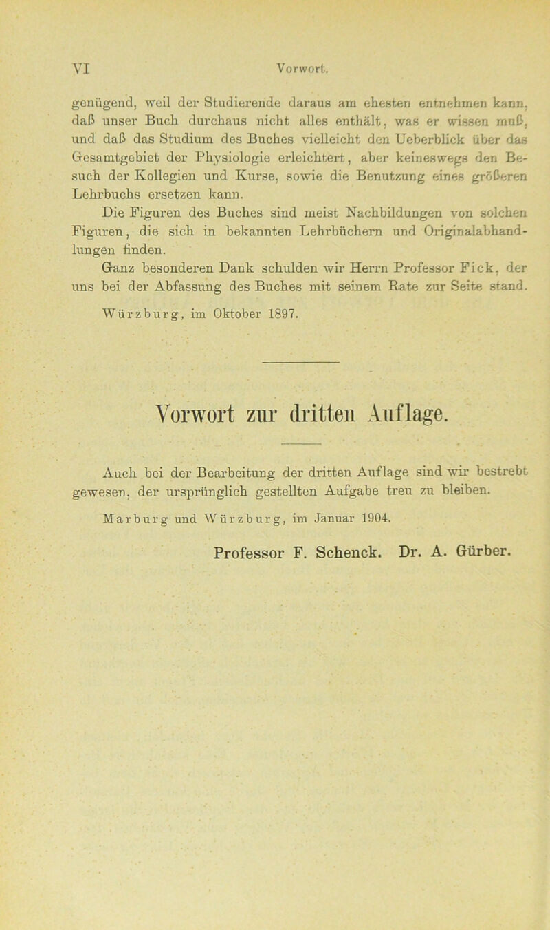 genügend, weil der Studierende daraus am ehesten entnehmen kann, daß unser Buch durchaus nicht alles enthält, was er wissen muß, und daß das Studium des Buches vielleicht den Ueberblick über das Gesamtgebiet der Physiologie erleichtert, aber keineswegs den Be- such der Kollegien und Kurse, sowie die Benutzung eines größeren Lehrbuchs ersetzen kann. Die Figuren des Buches sind meist Nachbildungen von solchen Figuren, die sich in bekannten Lehrbüchern und Originalabhand- lungen finden. Ganz besonderen Dank schulden wir Herrn Professor Fick, der uns bei der Abfassung des Buches mit seinem Rate zur Seite stand. Würzburg, im Oktober 1897. Vorwort zur dritten Auflage. Auch bei der Bearbeitung der dritten Auflage sind wir bestrebt gewesen, der ursprünglich gestellten Aufgabe treu zu bleiben. Marburg und Würzburg, im Januar 1904. Professor F. Schenck. Dr. A. Gürber.