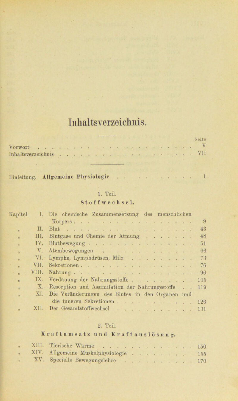 Inhaltsverzeichnis. Seite Vorwort V Inhaltsverzeichnis VII Einleitung. Allgemeine Physiologie 1 1. Teil. Stoffwechsel. Kapitel I. Die chemische Zusammensetzung des menschlichen Körpers 9 „ II. Blut 43 „ III. Blutgase und Chemie der Atmung 48 „ IV. Blutbewegung 51 „ V. Atembewegungen 66 „ VI. Lymphe, Lymphdrüsen, Milz 78 * VII. Sekretionen 76 „ VIII. Nahrung 96 „ IX. Verdauung der Nahrungsstoffe 105 „ X. Resorption und Assimilation der Nahrungsstoffe . . 119 , XI. Die Veränderungen des Blutes in den Organen und die inneren Sekretionen 126 „ XII. Der Gesamtstoffwechsel 131 2. Teil. K r a f t n m s a t z u n d Kr a flaustes u n g. * XIII. Tierische Wärme 150 „ XIV. Allgemeine Muskelphysiologie 155 * XV. Specielle Bewegungslehre 170