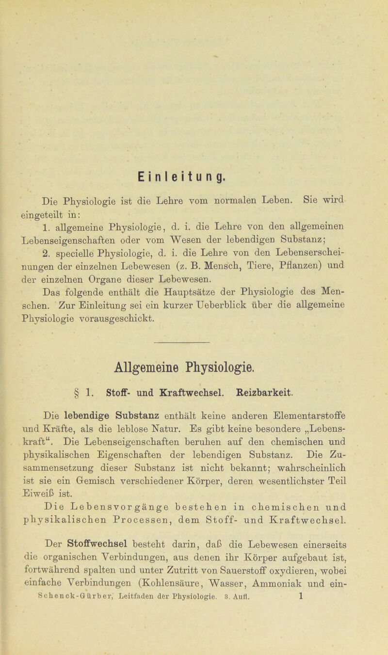 Einleitung. Die Physiologie ist die Lehre vom normalen Leben. Sie wird eingeteilt in: 1. allgemeine Physiologie, d. i. die Lehre von den allgemeinen Lehenseigenschaften oder vom Wesen der lebendigen Substanz; 2. specielle Physiologie, d. i. die Lehre von den Lebenserschei- nungen der einzelnen Lebewesen (z. B. Mensch, Tiere, Pflanzen) und der einzelnen Organe dieser Lebewesen. Das folgende enthält die Hauptsätze der Physiologie des Men- schen. Zur Einleitung sei ein kurzer Ueberblick über die allgemeine Physiologie vorausgeschickt. Allgemeine Physiologie. § 1. Stoff- und Kraftwechsel. Reizbarkeit. Die lebendige Substanz enthält keine anderen Elementarstoffe und Kräfte, als die leblose Natur. Es gibt keine besondere „Lebens- kraft“. Die Lebenseigenschaften beruhen auf den chemischen und physikalischen Eigenschaften der lebendigen Substanz. Die Zu- sammensetzung dieser Substanz ist nicht bekannt; wahrscheinlich ist sie ein Gemisch verschiedener Körper, deren wesentlichster Teil Eiweiß ist. Die Lebensvorgänge bestehen in chemischen und physikalischen Processen, dem Stoff- und Kraftwechsel. Der Stoffwechsel besteht darin, daß die Lebewesen einerseits die organischen Verbindungen, aus denen ihr Körper aufgebaut ist, fortwährend spalten und unter Zutritt von Sauerstoff oxydieren, wobei einfache Verbindungen (Kohlensäure, Wasser, Ammoniak und ein-