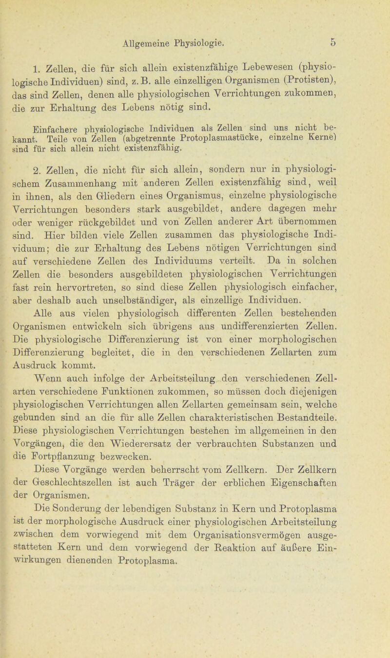 1. Zellen, die für sich allein existenzfähige Lebewesen (physio- logische Individuen) sind, z. B. alle einzelligen Organismen (Protisten), das sind Zellen, denen alle physiologischen Verrichtungen zukommen, die zur Erhaltung des Lebens nötig sind. Einfachere physiologische Individuen als Zellen sind uns nicht be- kannt. Teile von Zellen (abgetrennte Protoplasmastücke, einzelne Kernel sind für sich allein nicht existenzfähig. 2. Zellen, die nicht für sich allein, sondern nur in physiologi- schem Zusammenhang mit anderen Zellen existenzfähig sind, weil in ihnen, als den Gliedern eines Organismus, einzelne physiologische Verrichtungen besonders stark ausgebildet, andere dagegen mehr oder weniger rückgebildet und von Zellen anderer Art übernommen sind. Hier bilden viele Zellen zusammen das physiologische Indi- viduum; die zur Erhaltung des Lebens nötigen Verrichtungen sind auf verschiedene Zellen des Individuums verteilt. Da in solchen Zellen die besonders ausgebildeten physiologischen Verrichtungen fast rein hervortreten, so sind diese Zellen physiologisch einfacher, aber deshalb auch unselbständiger, als einzellige Individuen. Alle aus vielen physiologisch differenten Zellen bestehenden Organismen entwickeln sich übrigens aus undifferenzierten Zellen. Die physiologische Differenzierung ist von einer morphologischen Differenzierung begleitet, die in den verschiedenen Zellarten zum Ausdruck kommt. Wenn auch infolge der Ax-beitsteilung den verschiedenen Zell- arten verschiedene Funktionen zukommen, so müssen doch diejenigen physiologischen Verrichtungen allen Zellarten gemeinsam sein, welche gebunden sind an die für alle Zellen charakteristischen Bestandteile. Diese physiologischen Verrichtungen bestehen im allgemeinen in den Vorgängen, die den Wiederersatz der verbrauchten Substanzen und die Fortpflanzung bezwecken. Diese Vorgänge werden beherrscht vom Zellkern. Der Zellkern der Geschlechtszellen ist auch Träger der erblichen Eigenschaften der Organismen. Die Sonderung der lebendigen Substanz in Kern und Protoplasma ist der morphologische Ausdruck einer physiologischen Arbeitsteilung zwischen dem vorwiegend mit dem Organisationsvermögen ausge- statteten Kern und dem vorwiegend der Reaktion auf äußere Ein- wirkungen dienenden Protoplasma.